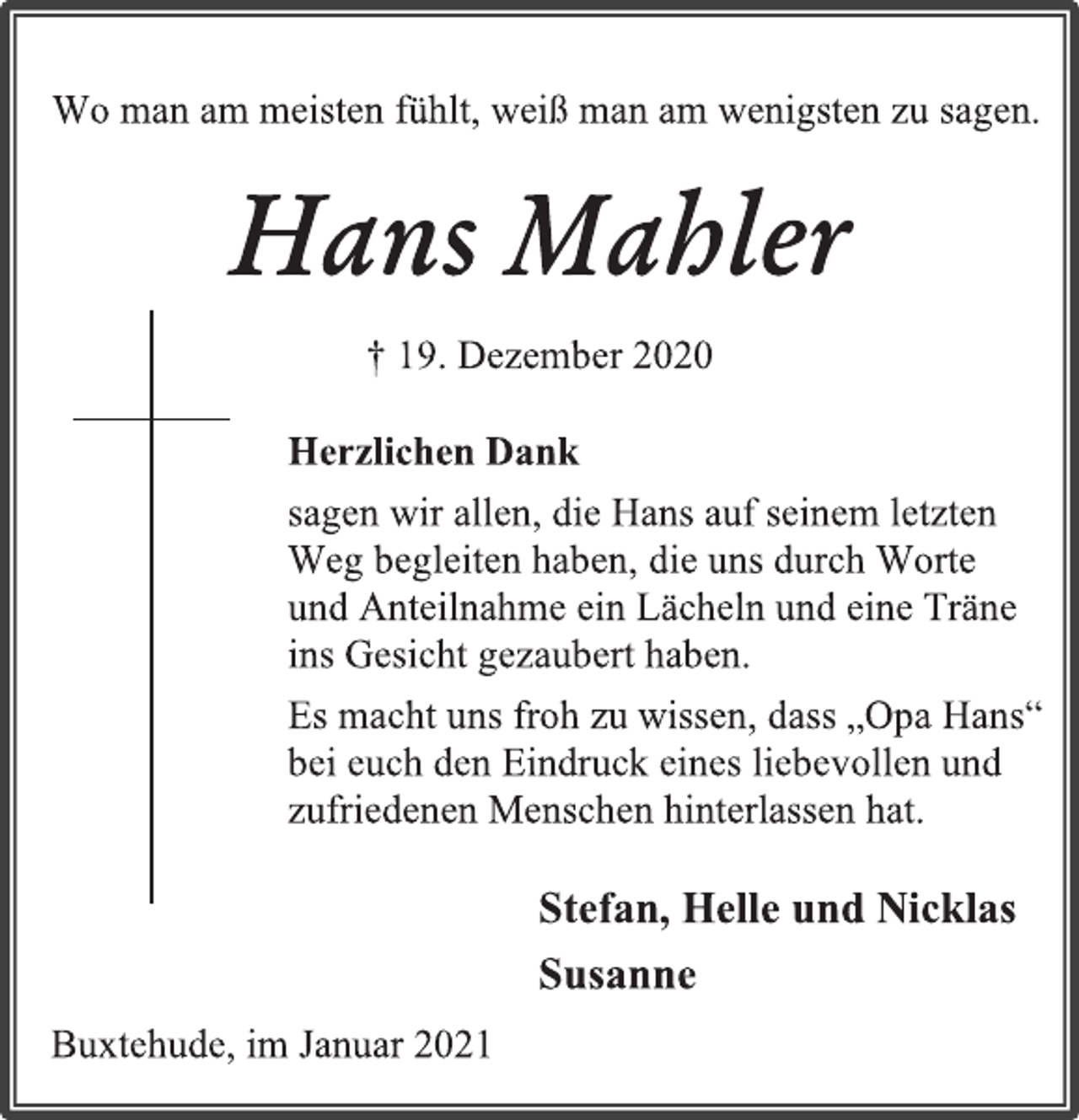 <p>Wo man am meisten fühlt, weiß man am wenigsten zu sagen.<br />Hans Mahler<br />† 19. Dezember 2020<br />Herzlichen Dank<br />sagen wir allen, die Hans auf seinem letzten Weg begleiten haben, die uns durch Worte<br />und Anteilnahme ein Lächeln und eine Träne ins Gesicht gezaubert haben.<br />Es macht uns froh zu wissen, dass „Opa Hans“ bei euch den Eindruck eines liebevollen und zufriedenen Menschen hinterlassen hat.<br />Stefan, Helle und Nicklas<br />Susanne<br />Buxtehude, im Januar 2021</p>