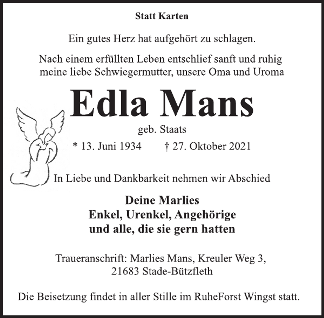 <p>Statt Karten<br />Ein gutes Herz hat aufgehört zu schlagen.<br />Nach einem erfüllten Leben entschlief sanft und ruhig<br />meine liebe Schwiegermutter, unsere Oma und Uroma<br />Edla Mans<br />geb. Staats<br />* 13. Juni 1934 † 27. Oktober 2021<br />In Liebe und Dankbarkeit nehmen wir Abschied<br />Deine Marlies<br />Enkel, Urenkel, Angehörige<br />und alle, die sie gern hatten<br />Traueranschrift: Marlies Mans, Kreuler Weg 3,<br />21683 Stade-Bützfleth<br />Die Beisetzung findet in aller Stille im RuheForst Wingst statt.</p>