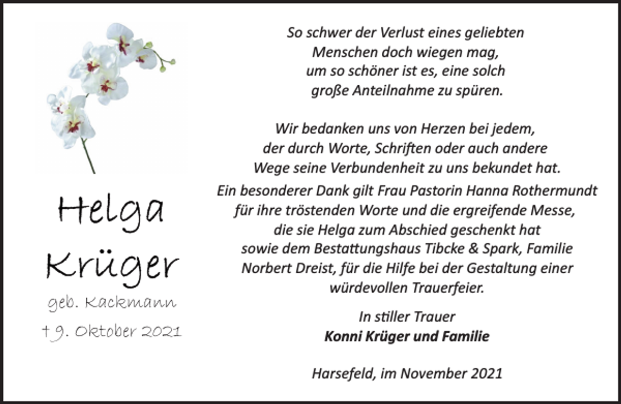 <p>So schwer der Verlust eines geliebten<br />Menschen doch wiegen mag,<br />um so schöner ist es, eine solch<br />große Anteilnahme zu spüren.<br />Wir bedanken uns von Herzen bei jedem,<br />der durch Worte, Schriften oder auch andere<br />Wege seine Verbundenheit zu uns bekundet hat.<br />Ein besonderer Dank gilt Frau Pastorin Hanna Rothermundt<br />für ihre tröstenden Worte und die ergreifende Messe,<br />die sie Helga zum Abschied geschenkt hat<br />sowie dem Bestattungshaus Tibcke &amp; Spark, Familie<br />Norbert Dreist, für die Hilfe bei der Gestaltung einer<br />würdevollen Trauerfeier.<br />In stiller Trauer<br />Konni Krüger und Familie<br />Harsefeld, im November 2021<br />Helga Krüger<br />geb. Kackmann<br />† 9. Oktober 2021</p>