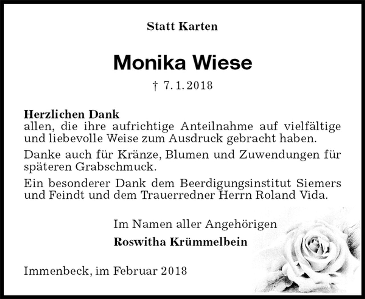 <p>Statt Karten<br />Monika Wiese<br />† 7. 1. 2018<br />Herzlichen Dank<br />allen, die ihre aufrichtige Anteilnahme auf vielfältige und liebevolle Weise zum Ausdruck gebracht haben.<br />Danke auch für Kränze, Blumen und Zuwendungen für späteren Grabschmuck.<br />Ein besonderer Dank dem Beerdigungsinstitut Siemers und Feindt und dem Trauerredner Herrn Roland Vida.<br />Im Namen aller Angehörigen<br />Roswitha Krümmelbein<br />Immenbeck, im Februar 2018</p>