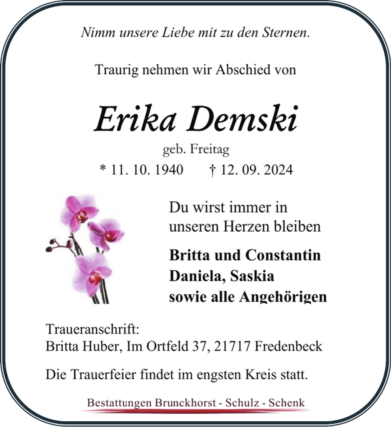 <p>Nimm unsere Liebe mit zu den Sternen.<br />Traurig nehmen wir Abschied von</p><p>Erika Demski<br />geb. Freitag<br />* 11. 10. 1940<br />† 12. 09. 2024</p><p>Du wirst immer in<br />unseren Herzen bleiben<br />Britta und Constantin<br />Daniela, Saskia<br />sowie alle Angehörigen<br />Traueranschrift:<br />Britta Huber, Im Ortfeld 37, 21717 Fredenbeck<br />Die Trauerfeier findet im engsten Kreis statt.</p>
