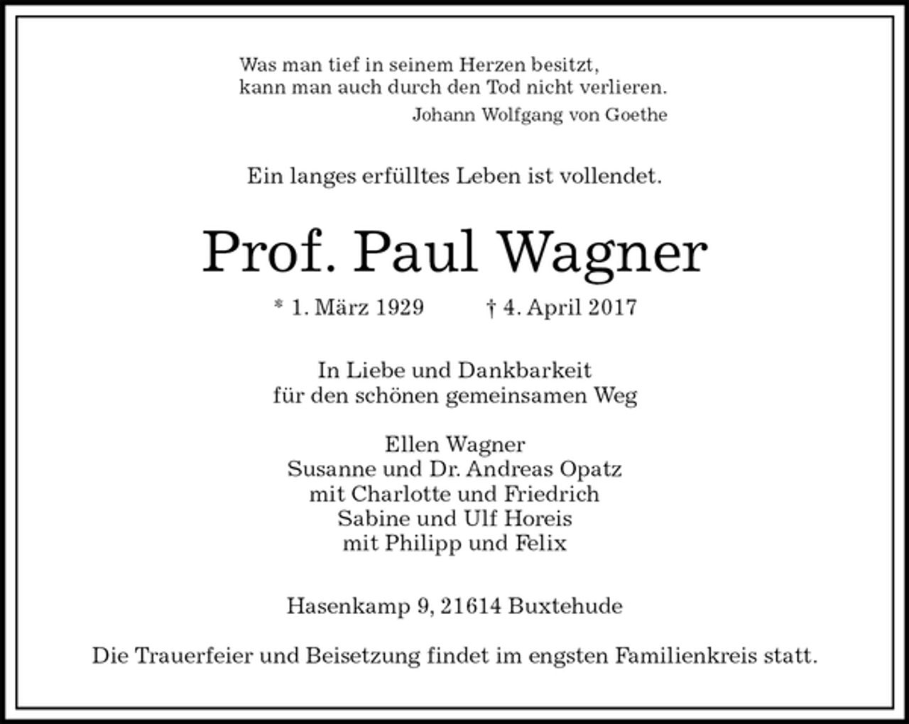<p>Was man tief in seinem Herzen besitzt,<br />kann man auch durch den Tod nicht verlieren.<br />Johann Wolfgang von Goethe<br />Ein langes erfülltes Leben ist vollendet.<br />Prof. Paul Wagner<br />* 1. März 1929 † 4. April 2017<br />In Liebe und Dankbarkeit<br />für den schönen gemeinsamen Weg</p>
<p>Ellen Wagner<br />Susanne und Dr. Andreas Opatz<br />mit Charlotte und Friedrich<br />Sabine und Ulf Horeis<br />mit Philipp und Felix<br />Hasenkamp 9, 21614 Buxtehude</p>
<p>Die Trauerfeier und Beisetzung findet im engsten Familienkreis statt.</p>