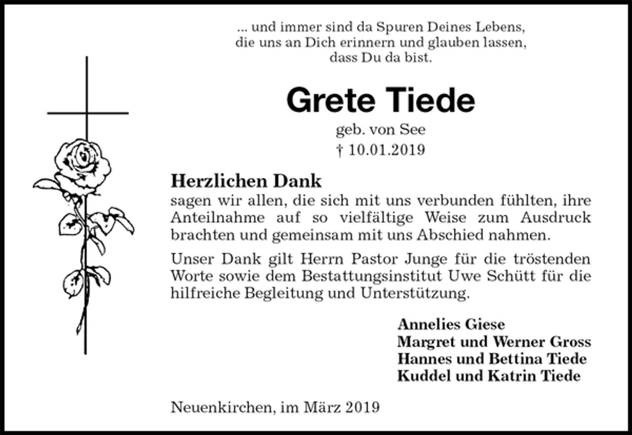 <p>... und immer sind da Spuren Deines Lebens,<br />die uns an Dich erinnern und glauben lassen,<br />dass Du da bist.<br />Grete Tiede<br />geb. von See<br />† 10.01.2019<br />Herzlichen Dank<br />sagen wir allen, die sich mit uns verbunden fühlten, ihre Anteilnahme auf so vielfältige Weise zum Ausdruck brachten und gemeinsam mit uns Abschied nahmen.<br />Unser Dank gilt Herrn Pastor Junge für die tröstenden Worte sowie dem Bestattungsinstitut Uwe Schütt für die hilfreiche Begleitung und Unterstützung.<br />Annelies Giese<br />Margret und Werner Gross<br />Hannes und Bettina Tiede<br />Kuddel und Katrin Tiede<br />Neuenkirchen, im März 2019</p>