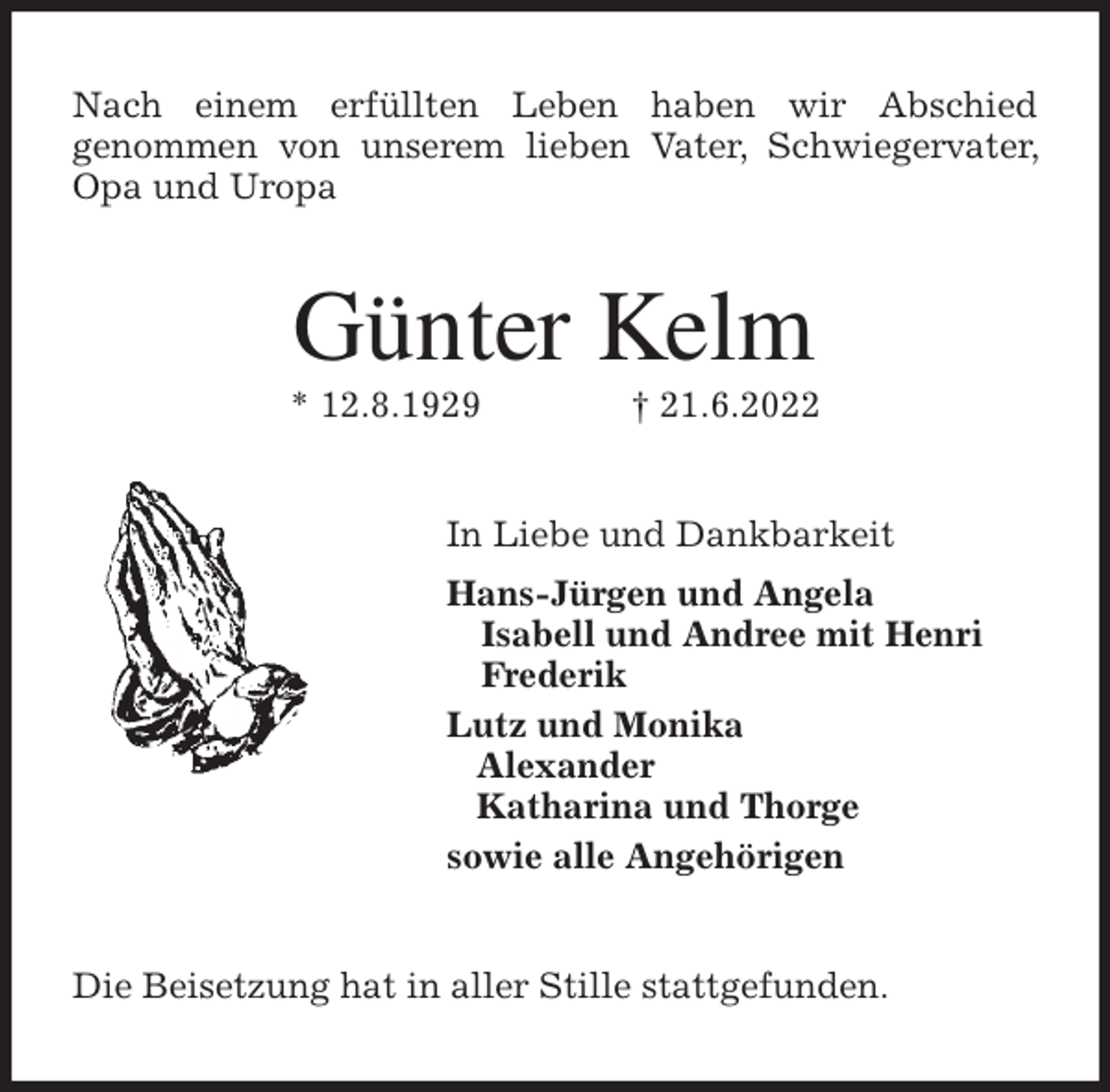 <p>Nach einem erfüllten Leben haben wir Abschied<br />genommen von unserem lieben Vater, Schwiegervater, Opa und Uropa<br />Günter Kelm<br />* 12.8.1929 † 21.6.2022<br />In Liebe und Dankbarkeit<br />Hans-Jürgen und Angela<br />Isabell und Andree mit Henri<br />Frederik<br />Lutz und Monika<br />Alexander<br />Katharina und Thorge<br />sowie alle Angehörigen<br />Die Beisetzung hat in aller Stille stattgefunden.</p>