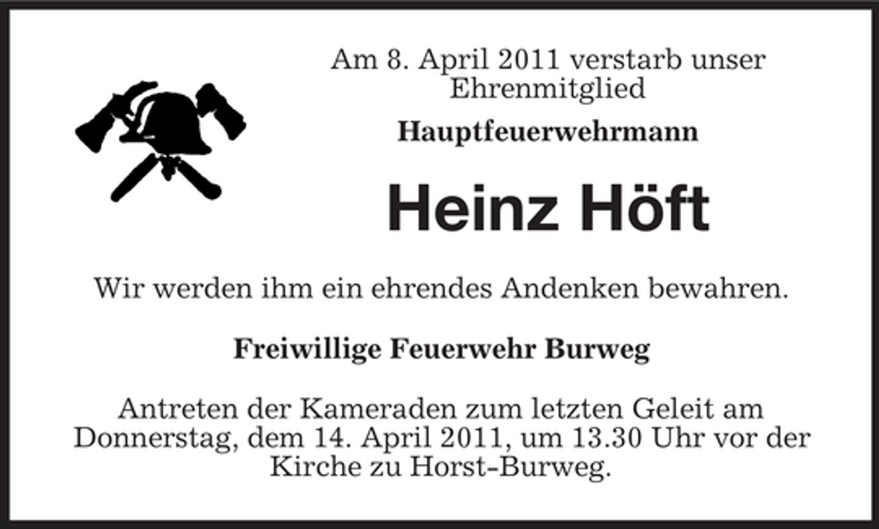 <p>Am 8. April 2011 verstarb unser Ehrenmitglied Hauptfeuerwehrmann</p><p>Heinz Höft<br />Wir werden ihm ein ehrendes Andenken bewahren. Freiwillige Feuerwehr Burweg Antreten der Kameraden zum letzten Geleit am Donnerstag, dem 14. April 2011, um 13.30 Uhr vor der Kirche zu Horst-Burweg.</p>