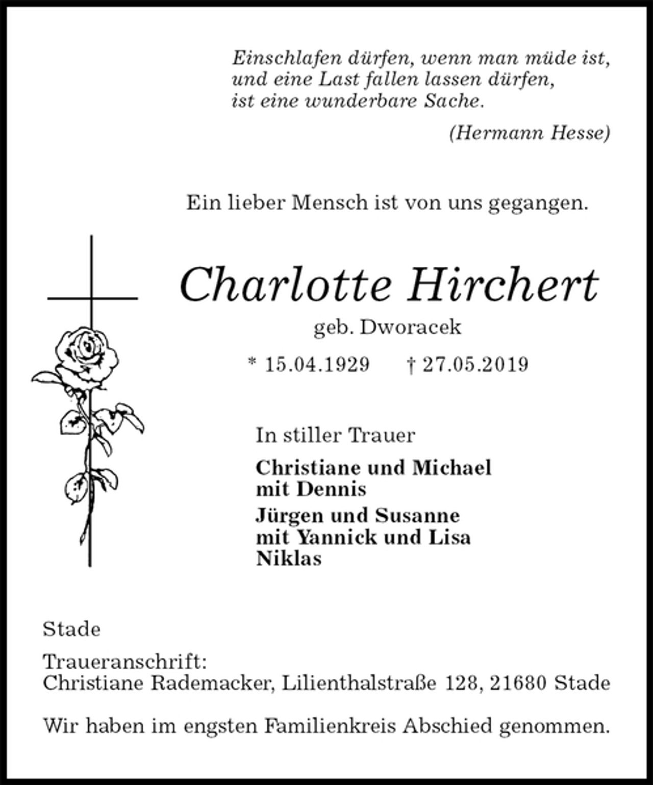<p>Einschlafen dürfen, wenn man müde ist,<br />und eine Last fallen lassen dürfen,<br />ist eine wunderbare Sache.<br />(Hermann Hesse)<br />Ein lieber Mensch ist von uns gegangen.<br />Charlotte Hirchert<br />geb. Dworacek<br />* 15.04.1929 † 27.05.2019<br />In stiller Trauer<br />Christiane und Michael<br />mit Dennis<br />Jürgen und Susanne<br />mit Yannick und Lisa<br />Niklas<br />Stade<br />Traueranschrift:<br />Christiane Rademacker, Lilienthalstraße 128, 21680 Stade</p><p>Wir haben im engsten Familienkreis Abschied genommen.</p>