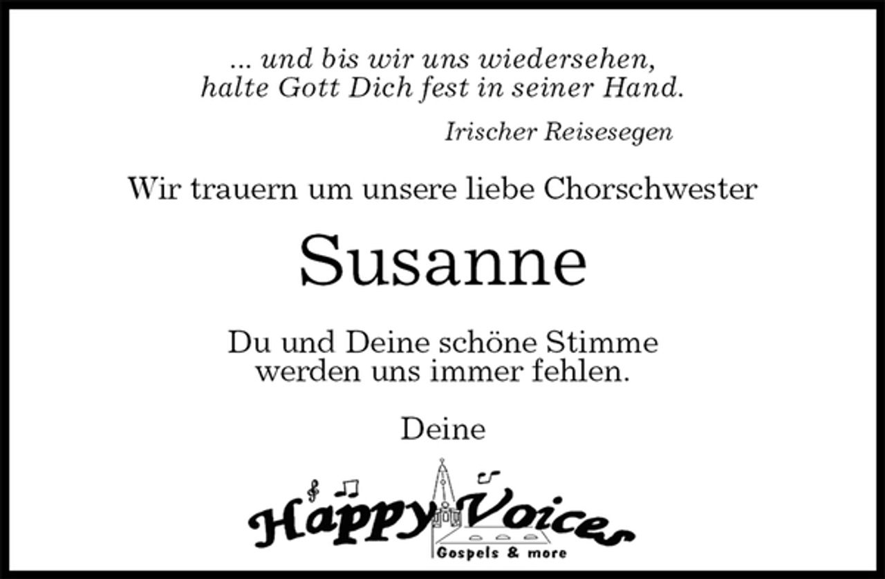 <p>... und bis wir uns wiedersehen,<br />halte Gott Dich fest in seiner Hand.<br />Irischer Reisesegen<br />Wir trauern um unsere liebe Chorschwester<br />Susanne<br />Du und Deine schöne Stimme<br />werden uns immer fehlen.</p>
<p>Deine</p>