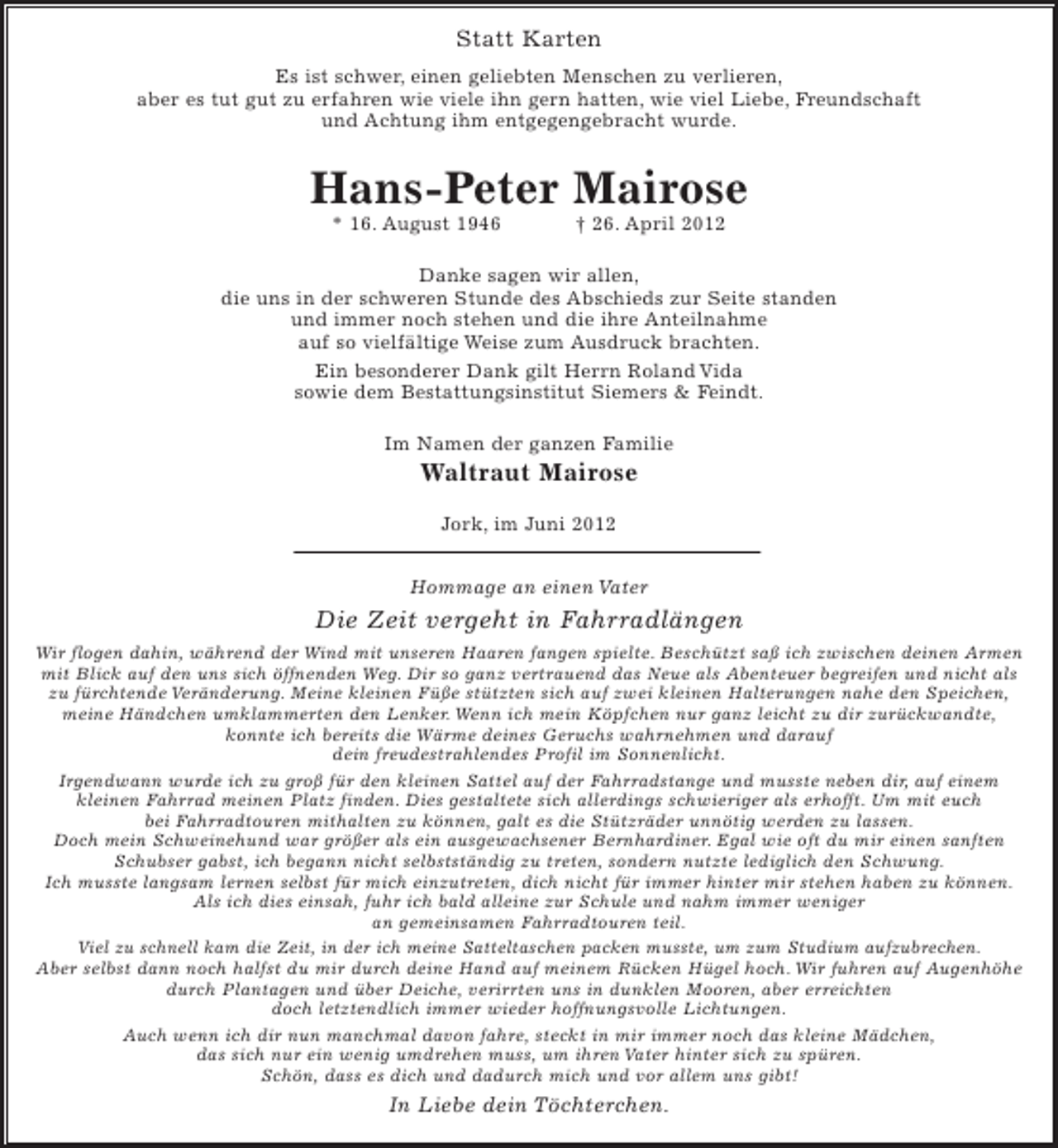 <p>Statt Karten<br />Es ist schwer, einen geliebten Menschen zu verlieren,<br />aber es tut gut zu erfahren wie viele ihn gern hatten, wie viel Liebe, Freundschaft<br />und Achtung ihm entgegengebracht wurde.</p><p>Hans-Peter Mairose<br />* 16. August 1946</p><p>† 26. April 2012</p><p>Danke sagen wir allen,<br />die uns in der schweren Stunde des Abschieds zur Seite standen<br />und immer noch stehen und die ihre Anteilnahme<br />auf so vielfältige Weise zum Ausdruck brachten.<br />Ein besonderer Dank gilt Herrn Roland Vida<br />sowie dem Bestattungsinstitut Siemers &amp; Feindt.<br />Im Namen der ganzen Familie</p><p>Waltraut Mairose<br />Jork, im Juni 2012<br />Hommage an einen Vater</p><p>Die Zeit vergeht in Fahrradlängen<br />Wir flogen dahin, während der Wind mit unseren Haaren fangen spielte. Beschützt saß ich zwischen deinen Armen<br />mit Blick auf den uns sich öffnenden Weg. Dir so ganz vertrauend das Neue als Abenteuer begreifen und nicht als<br />zu fürchtende Veränderung. Meine kleinen Füße stützten sich auf zwei kleinen Halterungen nahe den Speichen,<br />meine Händchen umklammerten den Lenker. Wenn ich mein Köpfchen nur ganz leicht zu dir zurückwandte,<br />konnte ich bereits die Wärme deines Geruchs wahrnehmen und darauf<br />dein freudestrahlendes Profil im Sonnenlicht.<br />Irgendwann wurde ich zu groß für den kleinen Sattel auf der Fahrradstange und musste neben dir, auf einem<br />kleinen Fahrrad meinen Platz finden. Dies gestaltete sich allerdings schwieriger als erhofft. Um mit euch<br />bei Fahrradtouren mithalten zu können, galt es die Stützräder unnötig werden zu lassen.<br />Doch mein Schweinehund war größer als ein ausgewachsener Bernhardiner. Egal wie oft du mir einen sanften<br />Schubser gabst, ich begann nicht selbstständig zu treten, sondern nutzte lediglich den Schwung.<br />Ich musste langsam lernen selbst für mich einzutreten, dich nicht für immer hinter mir stehen haben zu können.<br />Als ich dies einsah, fuhr ich bald alleine zur Schule und nahm immer weniger<br />an gemeinsamen Fahrradtouren teil.<br />Viel zu schnell kam die Zeit, in der ich meine Satteltaschen packen musste, um zum Studium aufzubrechen.<br />Aber selbst dann noch halfst du mir durch deine Hand auf meinem Rücken Hügel hoch. Wir fuhren auf Augenhöhe<br />durch Plantagen und über Deiche, verirrten uns in dunklen Mooren, aber erreichten<br />doch letztendlich immer wieder hoffnungsvolle Lichtungen.<br />Auch wenn ich dir nun manchmal davon fahre, steckt in mir immer noch das kleine Mädchen,<br />das sich nur ein wenig umdrehen muss, um ihren Vater hinter sich zu spüren.<br />Schön, dass es dich und dadurch mich und vor allem uns gibt!</p><p>In Liebe dein Töchterchen.</p>