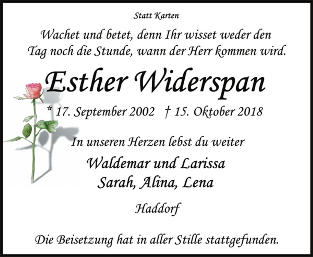 <p>Statt Karten<br />Wachet und betet, denn Ihr wisset weder den<br />Tag noch die Stunde, wann der Herr kommen wird.<br />Esther Widerspan<br />* 17. September 2002 † 15. Oktober 2018<br />In unseren Herzen lebst du weiter<br />Waldemar und Larissa<br />Sarah, Alina, Lena<br />Haddorf<br />Die Beisetzung hat in aller Stille stattgefunden.</p>