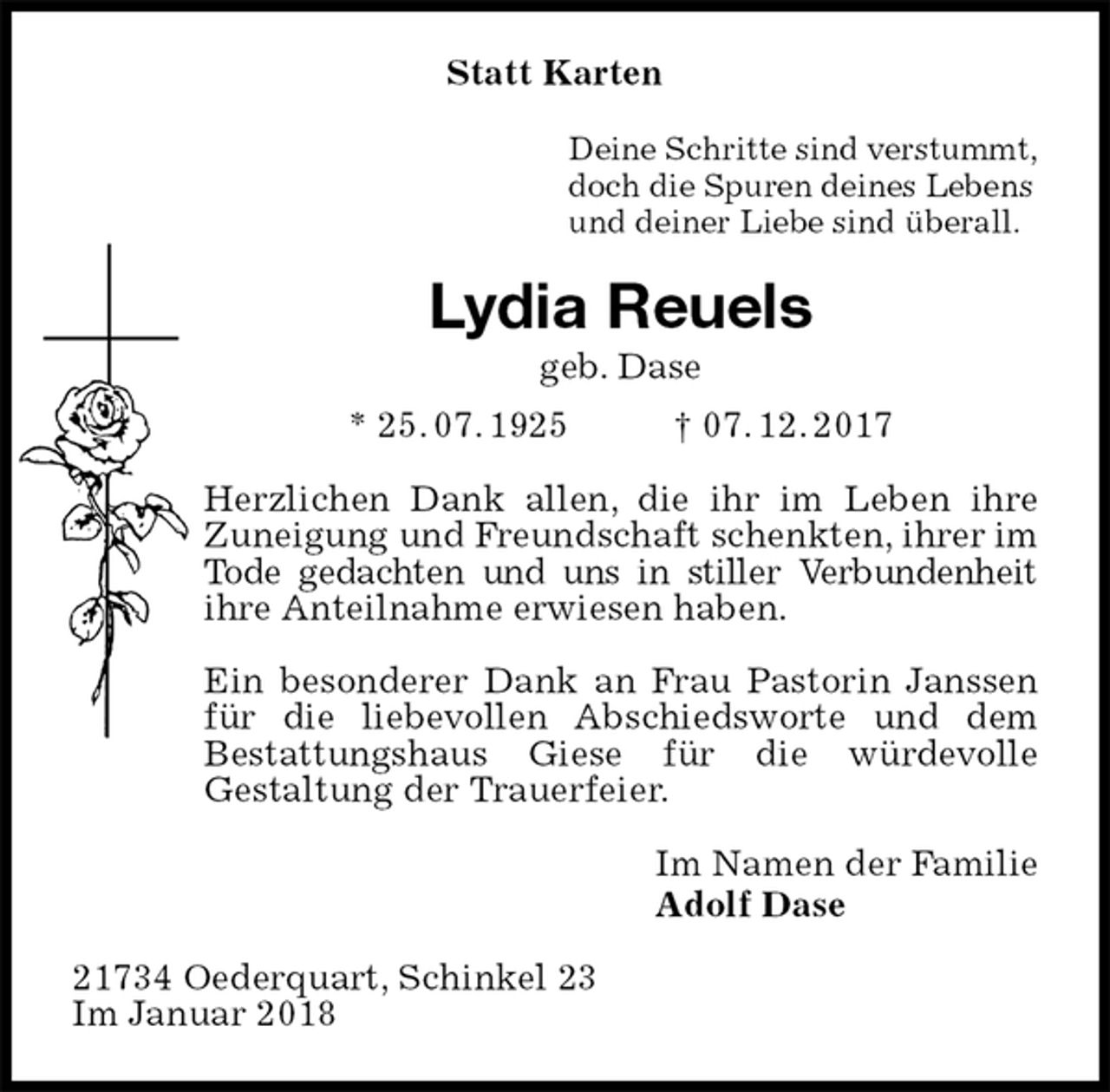<p>Statt Karten<br />Deine Schritte sind verstummt,<br />doch die Spuren deines Lebens<br />und deiner Liebe sind überall.<br />Lydia Reuels<br />geb. Dase<br />* 25. 07. 1925 † 07. 12. 2017<br />Herzlichen Dank allen, die ihr im Leben ihre Zuneigung und Freundschaft schenkten, ihrer im Tode gedachten und uns in stiller Verbundenheit ihre Anteilnahme erwiesen haben.</p><p>Ein besonderer Dank an Frau Pastorin Janssen für die liebevollen Abschiedsworte und dem<br />Bestattungshaus Giese für die würdevolle<br />Gestaltung der Trauerfeier.<br />Im Namen der Familie<br />Adolf Dase<br />21734 Oederquart, Schinkel 23<br />Im Januar 2018</p>