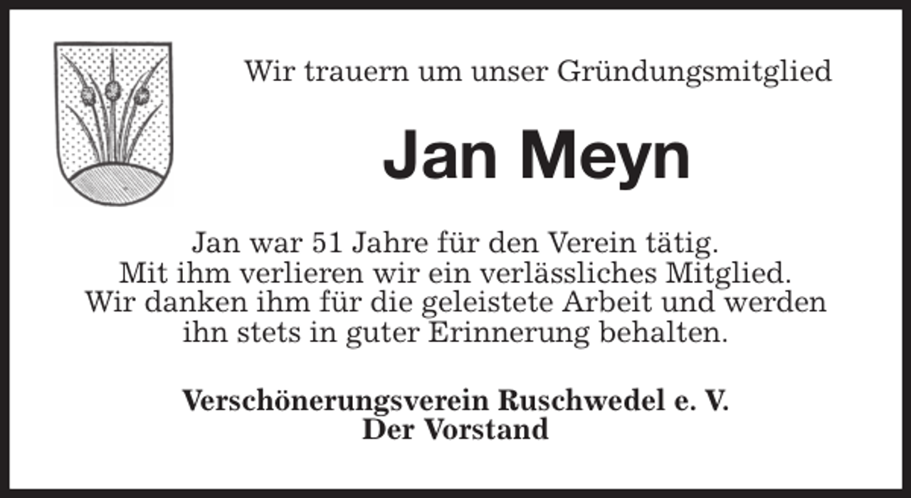 <p>Wir trauern um unser Gründungsmitglied<br />Jan Meyn<br />Jan war 51 Jahre für den Verein tätig.<br />Mit ihm verlieren wir ein verlässliches Mitglied.<br />Wir danken ihm für die geleistete Arbeit und werden ihn stets in guter Erinnerung behalten.<br />Verschönerungsverein Ruschwedel e. V.<br />Der Vorstand</p>