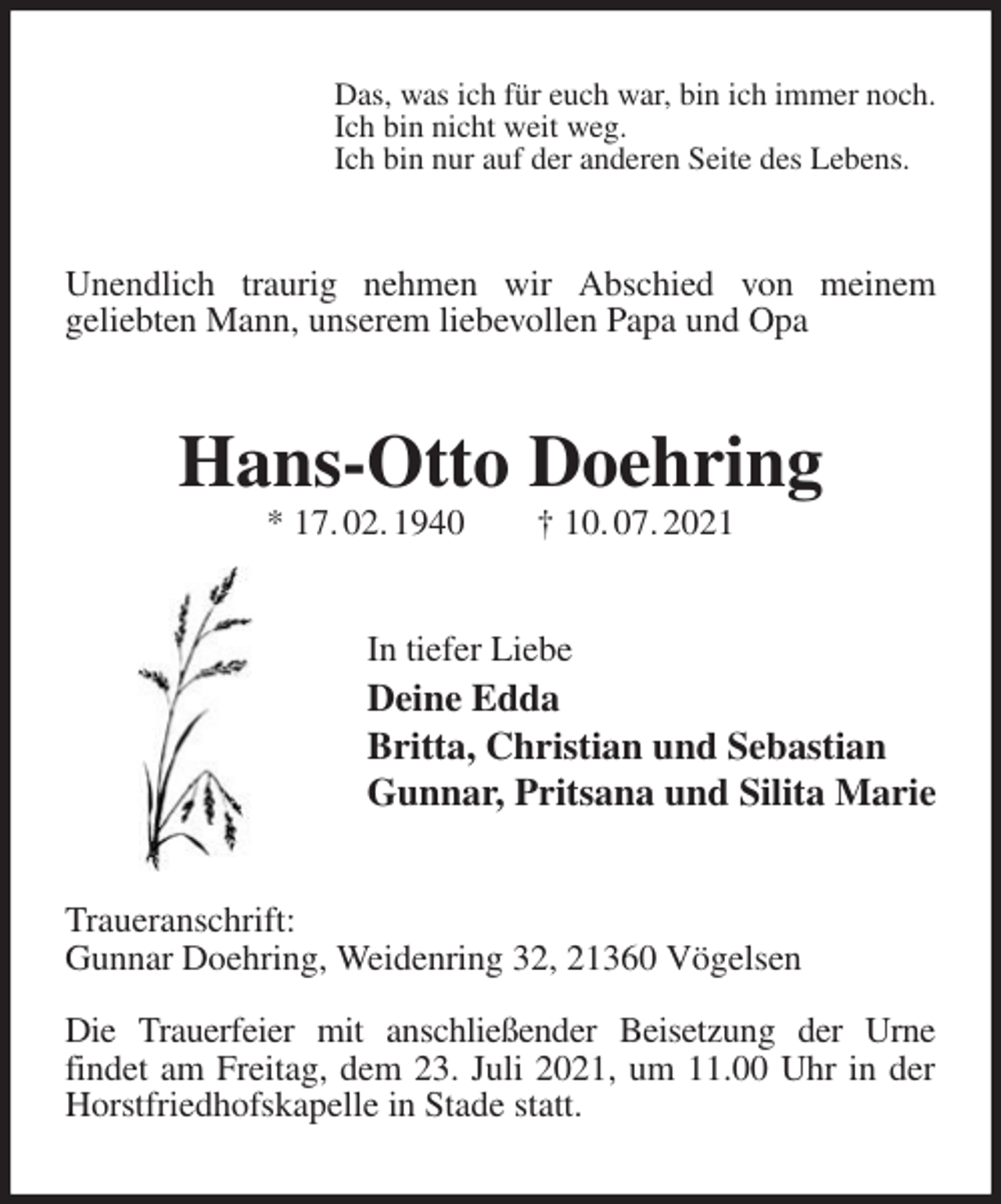 <p>Das, was ich für euch war, bin ich immer noch.<br />Ich bin nicht weit weg.<br />Ich bin nur auf der anderen Seite des Lebens.<br />Unendlich traurig nehmen wir Abschied von meinem<br />geliebten Mann, unserem liebevollen Papa und Opa<br />Hans-Otto Doehring<br />* 17. 02. 1940 † 10. 07. 2021<br />In tiefer Liebe<br />Deine Edda<br />Britta, Christian und Sebastian<br />Gunnar, Pritsana und Silita Marie<br />Traueranschrift:<br />Gunnar Doehring, Weidenring 32, 21360 Vögelsen</p>
<p>Die Trauerfeier mit anschließender Beisetzung der Urne<br />findet am Freitag, dem 23. Juli 2021, um 11.00 Uhr in der Horstfriedhofskapelle in Stade statt.</p>