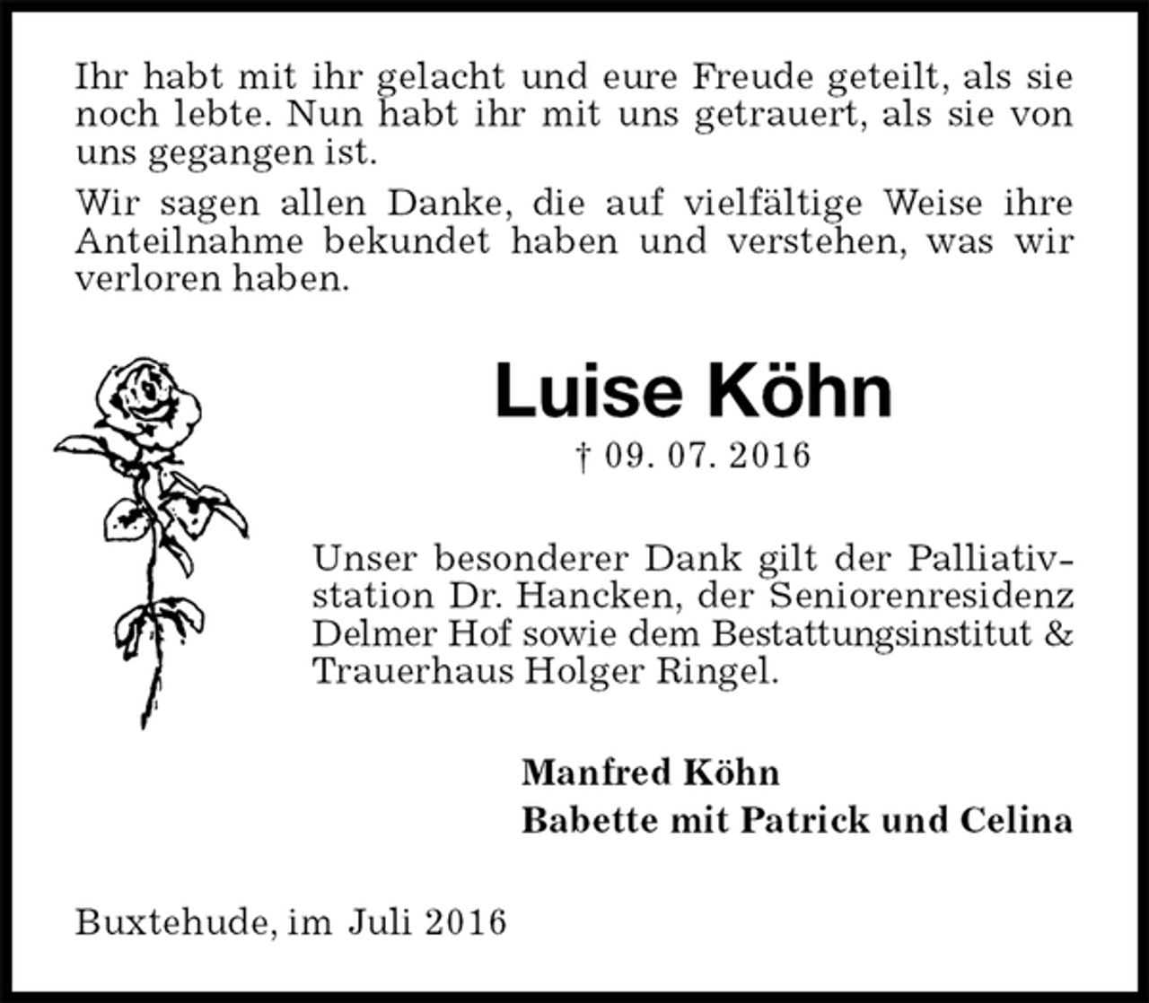 <p>Ihr habt mit ihr gelacht und eure Freude geteilt, als sie noch lebte. Nun habt ihr mit uns getrauert, als sie von uns gegangen ist.<br />Wir sagen allen Danke, die auf vielfältige Weise ihre Anteilnahme bekundet haben und verstehen, was wir verloren haben.<br />Luise Köhn<br />† 09. 07. 2016<br />Unser besonderer Dank gilt der Palliativstation Dr. Hancken, der Seniorenresidenz Delmer Hof sowie dem Bestattungsinstitut &amp;<br />Trauerhaus Holger Ringel.<br />Manfred Köhn<br />Babette mit Patrick und Celina<br />Buxtehude, im Juli 2016</p>