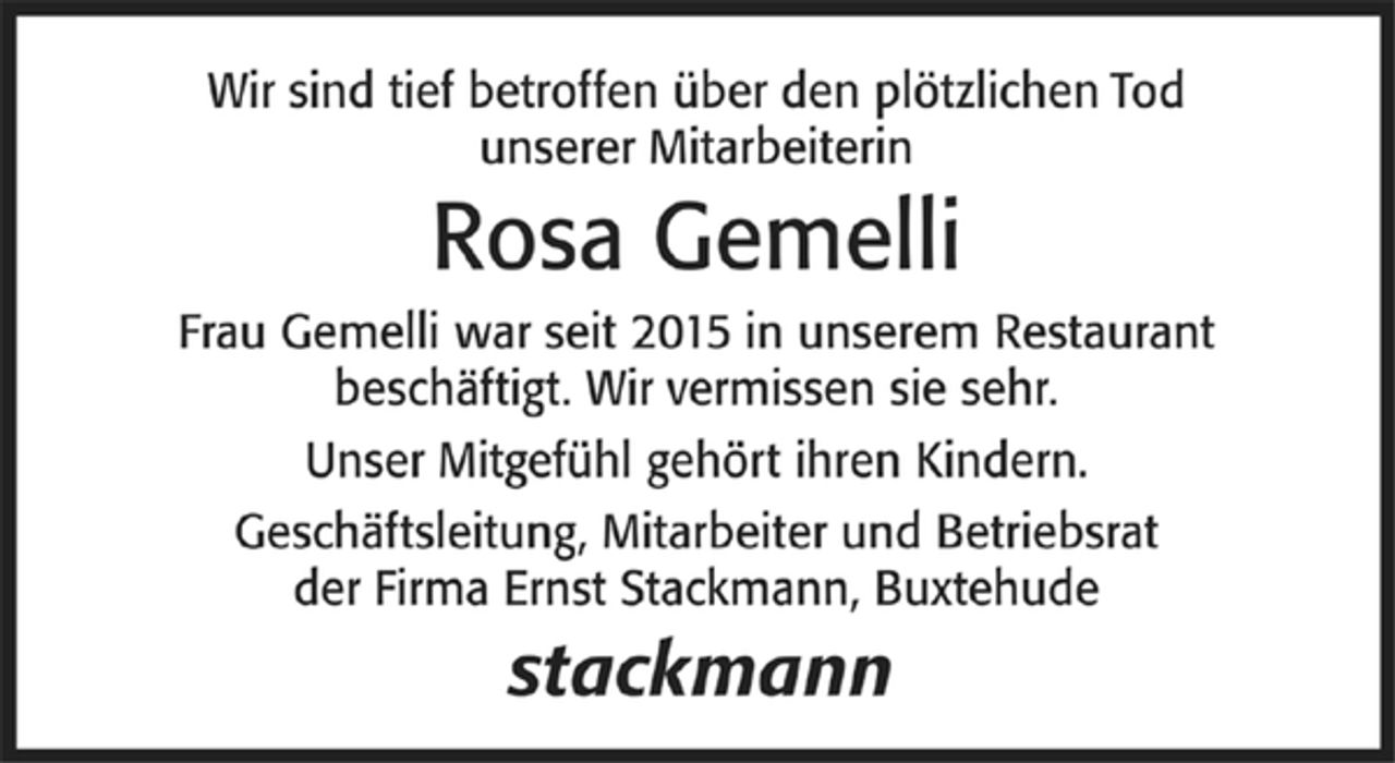 <p>Wir sind tief betroffen über den plötzlichen Tod unserer Mitarbeiterin<br />Rosa Gemelli<br />Frau Gemelli war seit 2015 in unserem Restaurant beschäfigt.<br />Wir vermissen sie sehr.<br />Unser Mitgefühl gehört ihren Kindern.<br />Geschäftsleitung, Mitarbeiter und Betriebsrat<br />der Firma Ernst Stackmann, Buxtehude</p>