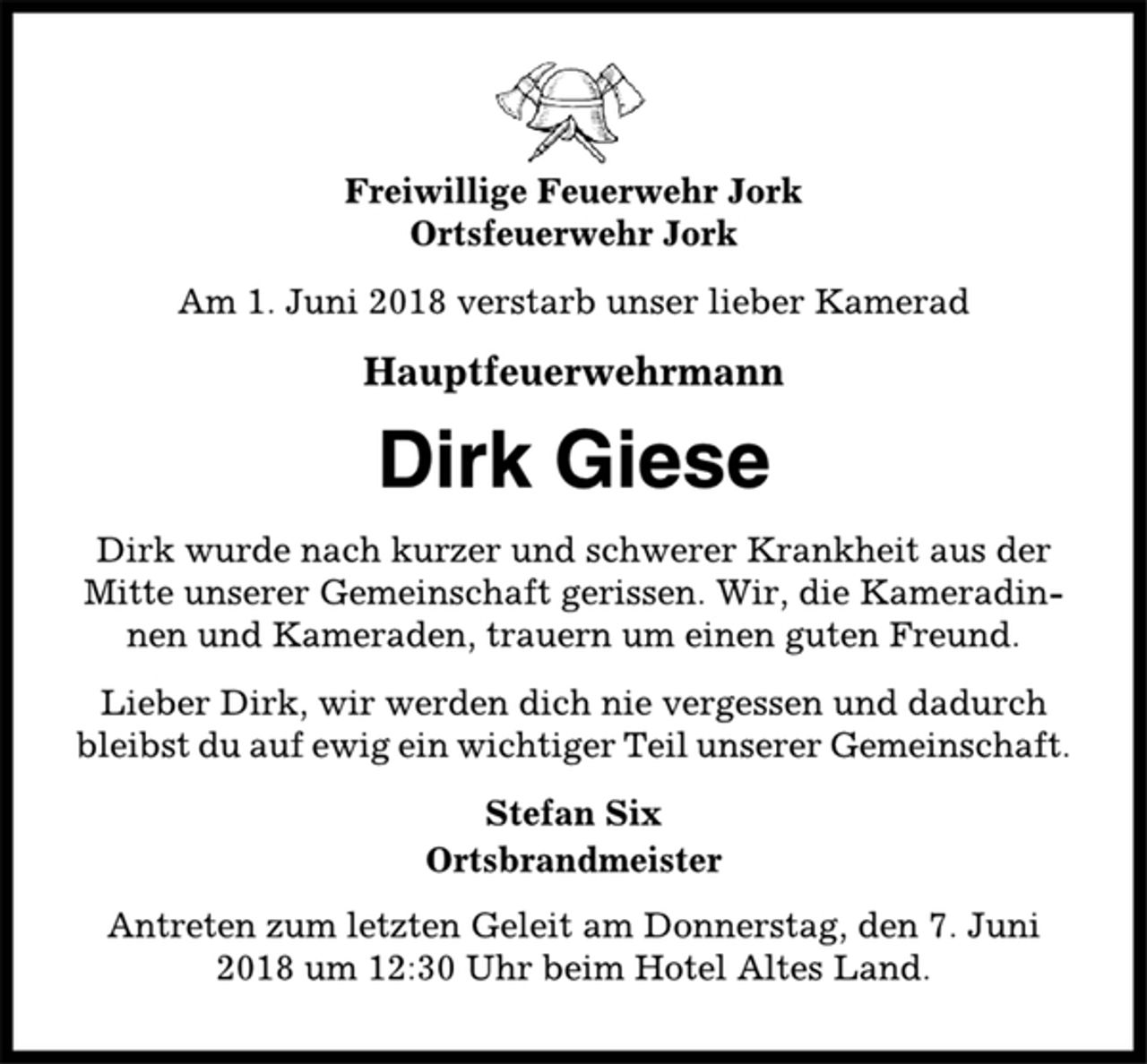 <p>Freiwillige Feuerwehr Jork<br />Ortsfeuerwehr Jork<br />Am 1. Juni 2018 verstarb unser lieber Kamerad<br />Hauptfeuerwehrmann<br />Dirk Giese<br />Dirk wurde nach kurzer und schwerer Krankheit aus der<br />Mitte unserer Gemeinschaft gerissen. Wir, die Kameradinnen<br />und Kameraden, trauern um einen guten Freund.<br />Lieber Dirk, wir werden dich nie vergessen und dadurch<br />bleibst du auf ewig ein wichtiger Teil unserer Gemeinschaft.<br />Stefan Six<br />Ortsbrandmeister<br />Antreten zum letzten Geleit am Donnerstag, den 7. Juni<br />2018 um 12:30 Uhr beim Hotel Altes Land.</p>