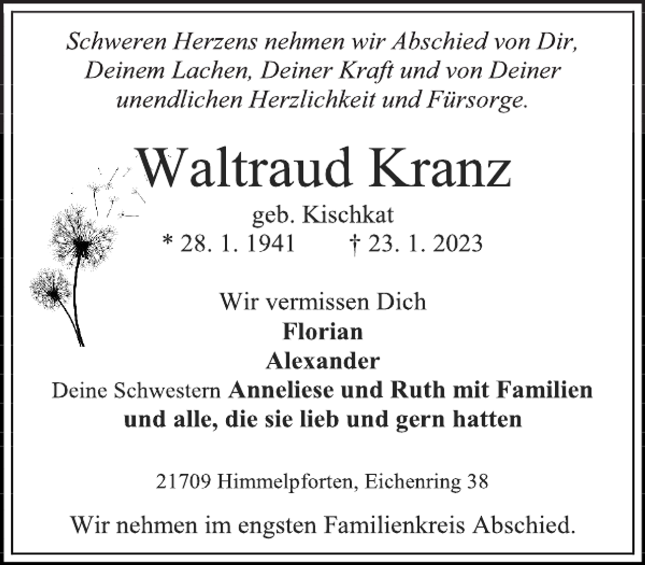 <p>Schweren Herzens nehmen wir Abschied von Dir,<br />Deinem Lachen, Deiner Kraft und von Deiner<br />unendlichen Herzlichkeit und Fürsorge.<br />Waltraud Kranz<br />geb. Kischkat<br />* 28. 1. 1941 † 23. 1. 2023<br />Wir vermissen Dich<br />Florian<br />Alexander<br />Deine Schwestern Anneliese und Ruth mit Familien<br />und alle, die sie lieb und gern hatten<br />21709 Himmelpforten, Eichenring 38<br />Wir nehmen im engsten Familienkreis Abschied.</p>