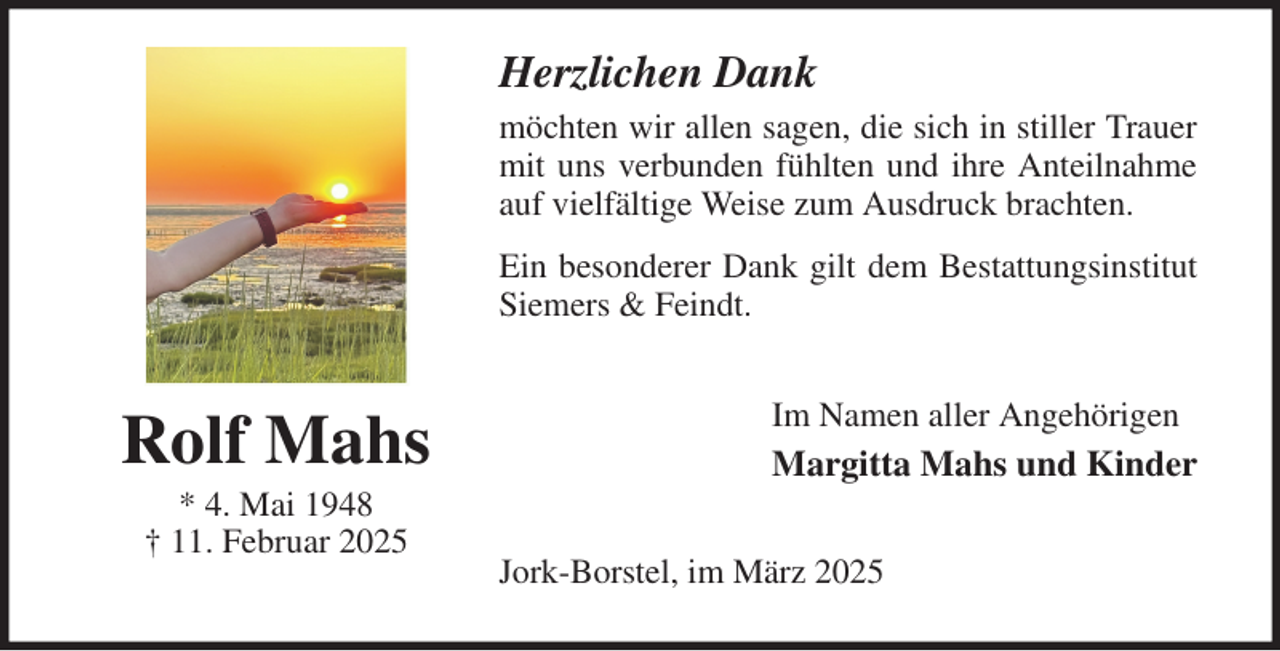 <p>Herzlichen Dank<br />möchten wir allen sagen, die sich in stiller Trauer<br />mit uns verbunden fühlten und ihre Anteilnahme<br />auf vielfältige Weise zum Ausdruck brachten.<br />Ein besonderer Dank gilt dem Bestattungsinstitut<br />Siemers &amp; Feindt.<br />Im Namen aller Angehörigen<br />Margitta Mahs und Kinder<br />Jork-Borstel, im März 2025<br />Rolf Mahs<br />* 4. Mai 1948<br />† 11. Februar 2025</p>