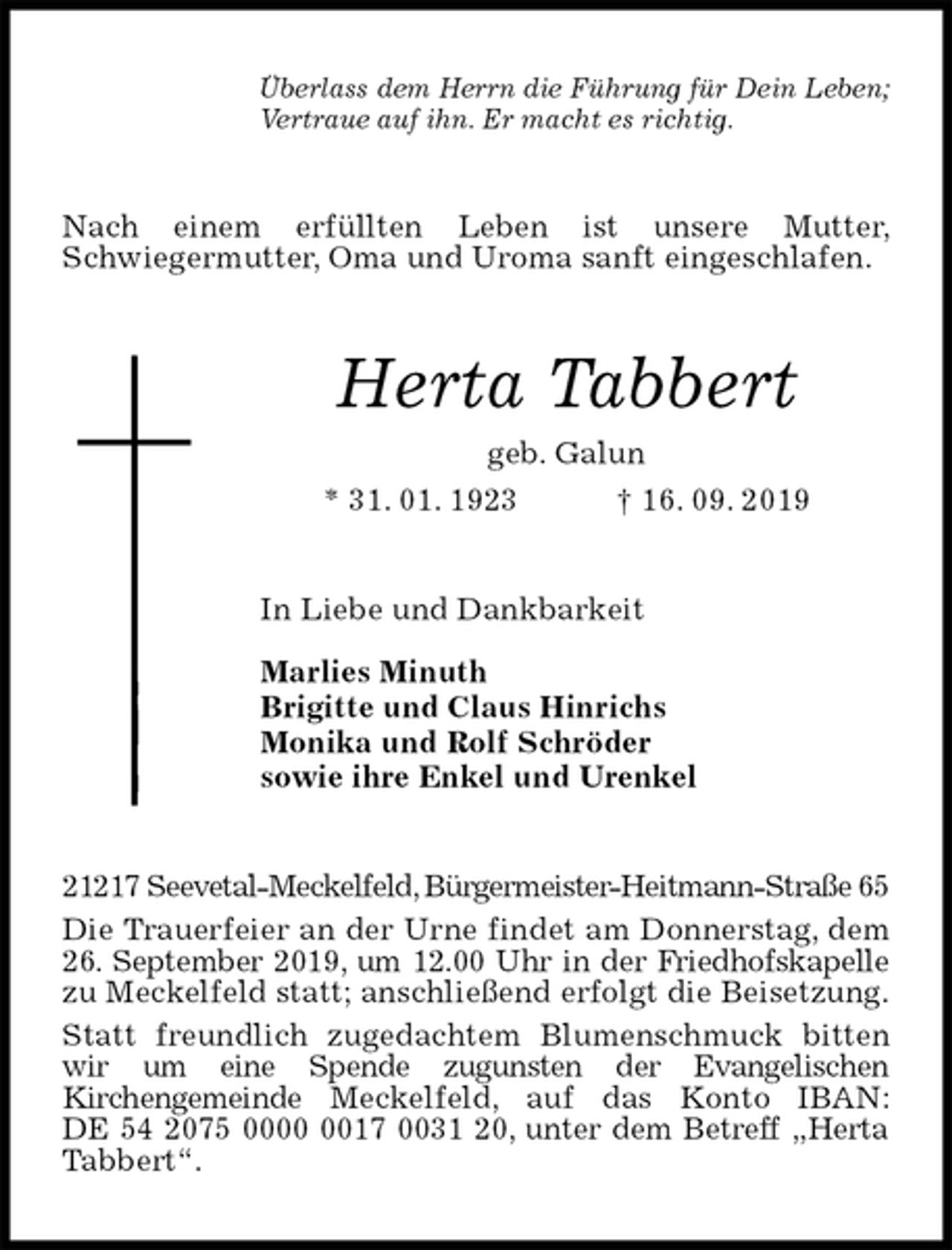 <p>Überlass dem Herrn die Führung für Dein Leben;<br />Vertraue auf ihn. Er macht es richtig.<br />Nach einem erfüllten Leben ist unsere Mutter,<br />Schwiegermutter, Oma und Uroma sanft eingeschlafen.<br />Herta Tabbert<br />geb. Galun<br />* 31. 01. 1923 † 16. 09. 2019<br />In Liebe und Dankbarkeit</p><p>Marlies Minuth<br />Brigitte und Claus Hinrichs<br />Monika und Rolf Schröder<br />sowie ihre Enkel und Urenkel<br />21217 Seevetal-Meckelfeld, Bürgermeister-Heitmann-Straße 65<br />Die Trauerfeier an der Urne findet am Donnerstag, dem 26. September 2019, um 12.00 Uhr in der Friedhofskapelle zu Meckelfeld statt; anschließend erfolgt die Beisetzung.<br />Statt freundlich zugedachtem Blumenschmuck bitten wir um eine Spende zugunsten der Evangelischen<br />Kirchengemeinde Meckelfeld, auf das Konto IBAN:<br />DE 54 2075 0000 0017 0031 20, unter dem Betreff „Herta Tabbert“.</p>