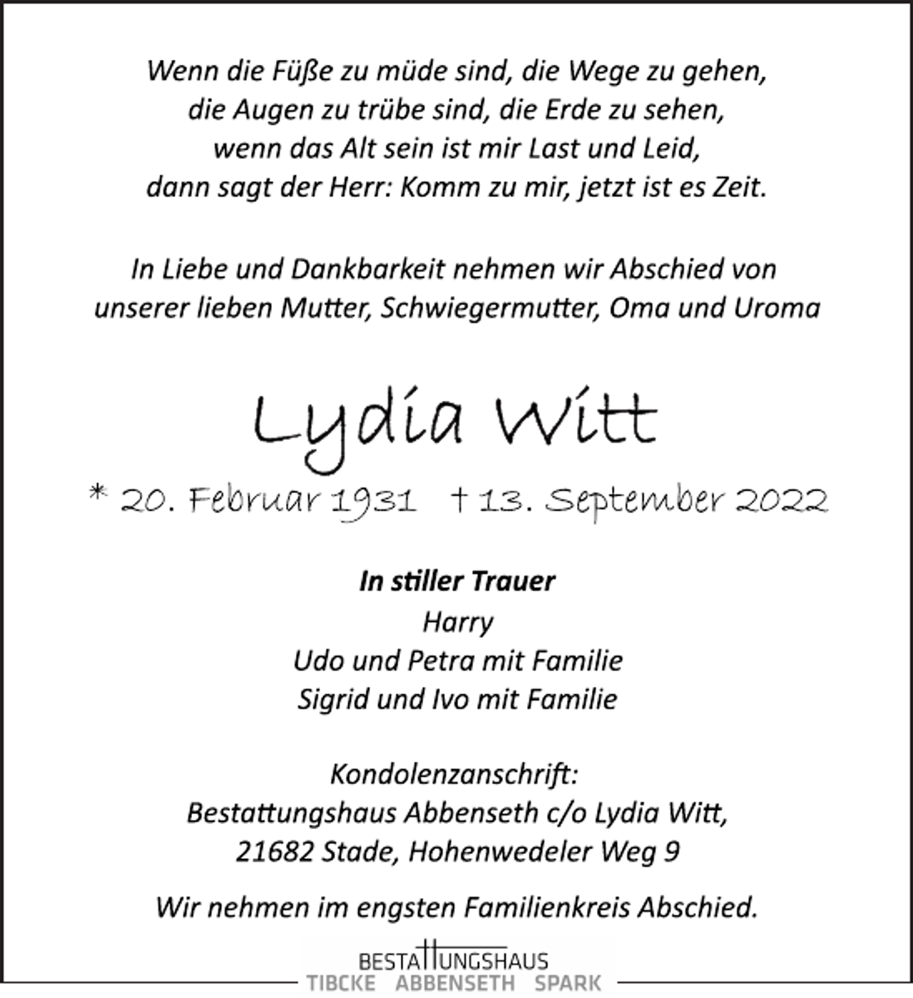 <p>Wenn die Füße zu müde sind, die Wege zu gehen,<br />die Augen zu trübe sind, die Erde zu sehen,<br />wenn das Alt sein ist mir Last und Leid,<br />dann sagt der Herr: Komm zu mir, jetzt ist es Zeit.<br />In Liebe und Dankbarkeit nehmen wir Abschied von<br />unserer lieben Mutter, Schwiegermutter, Oma und Uroma<br />Lydia Witt<br />* 20. Februar 1931 † 13. September 2022<br />In stiller Trauer<br />Harry<br />Udo und Petra mit Familie<br />Sigrid und Ivo mit Familie<br />Kondolenzanschrift:<br />Bestattungshaus Abbenseth c/o Lydia Witt,<br />21682 Stade, Hohenwedeler Weg 9<br />Wenn die Füße zu müde sind, die Wege zu gehen,<br />die Augen zu trübe sind, die Erde zu sehen,<br />wenn das Alt sein ist mir Last und Leid,<br />dann sagt der Herr: Komm zu mir, jetzt ist es Zeit.<br />Wir nehmen im engsten Familienkreis Abschied.</p>