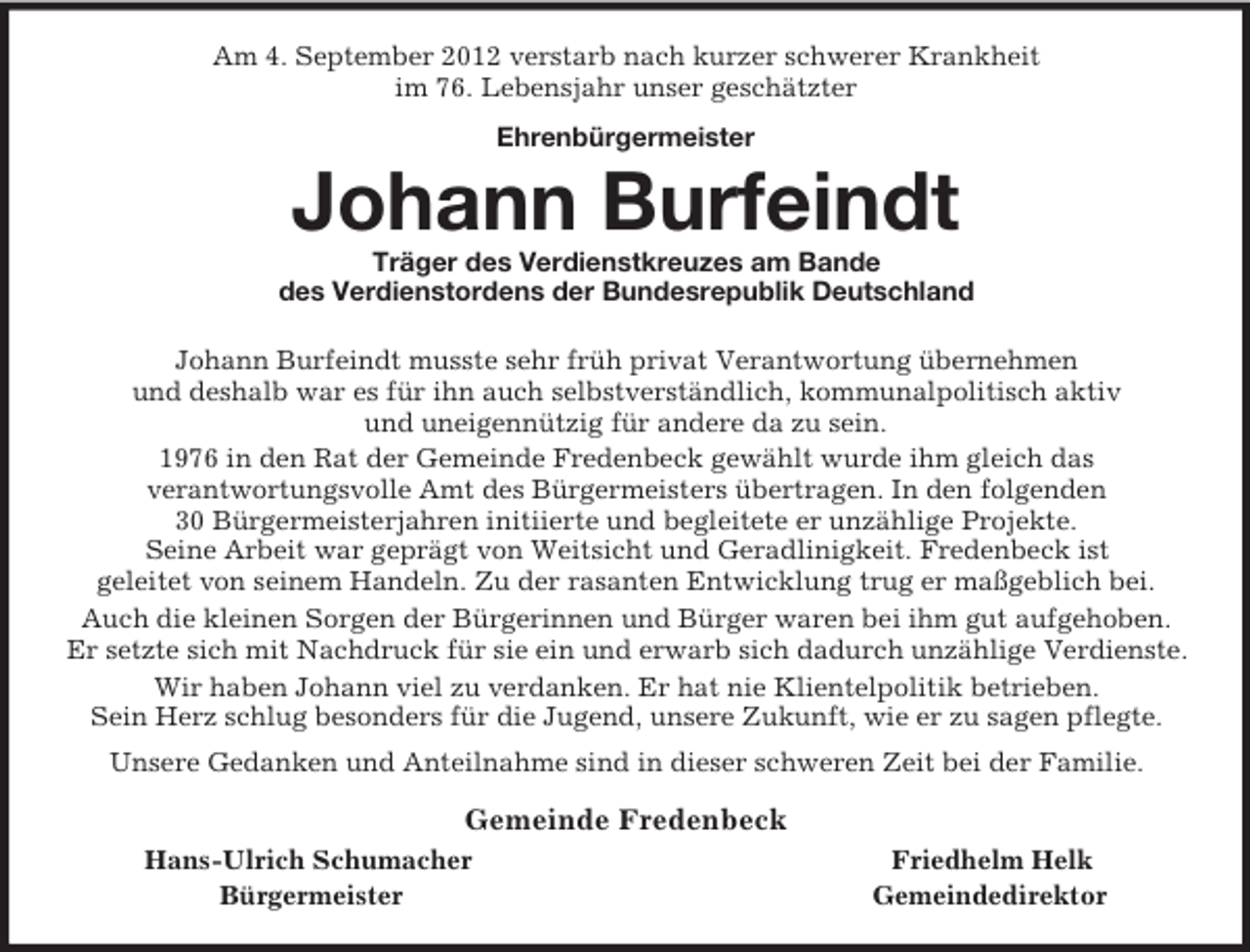 <p>Am 4. September 2012 verstarb nach kurzer schwerer Krankheit<br />im 76. Lebensjahr unser geschätzter<br />Ehrenbürgermeister<br />Johann Burfeindt<br />Träger des Verdienstkreuzes am Bande<br />des Verdienstordens der Bundesrepublik Deutschland<br />Johann Burfeindt musste sehr früh privat Verantwortung übernehmen<br />und deshalb war es für ihn auch selbstverständlich, kommunalpolitisch aktiv<br />und uneigennützig für andere da zu sein.<br />1976 in den Rat der Gemeinde Fredenbeck gewählt wurde ihm gleich das<br />verantwortungsvolle Amt des Bürgermeisters übertragen. In den folgenden<br />30 Bürgermeisterjahren initiierte und begleitete er unzählige Projekte.<br />Seine Arbeit war geprägt von Weitsicht und Geradlinigkeit. Fredenbeck ist<br />geleitet von seinem Handeln. Zu der rasanten Entwicklung trug er maßgeblich bei.<br />Auch die kleinen Sorgen der Bürgerinnen und Bürger waren bei ihm gut aufgehoben.<br />Er setzte sich mit Nachdruck für sie ein und erwarb sich dadurch unzählige Verdienste.<br />Wir haben Johann viel zu verdanken. Er hat nie Klientelpolitik betrieben.<br />Sein Herz schlug besonders für die Jugend, unsere Zukunft, wie er zu sagen pflegte.<br />Unsere Gedanken und Anteilnahme sind in dieser schweren Zeit bei der Familie.<br />Gemeinde Fredenbeck<br />Hans-Ulrich Schumacher Friedhelm Helk<br />Bürgermeister Gemeindedirektor</p>