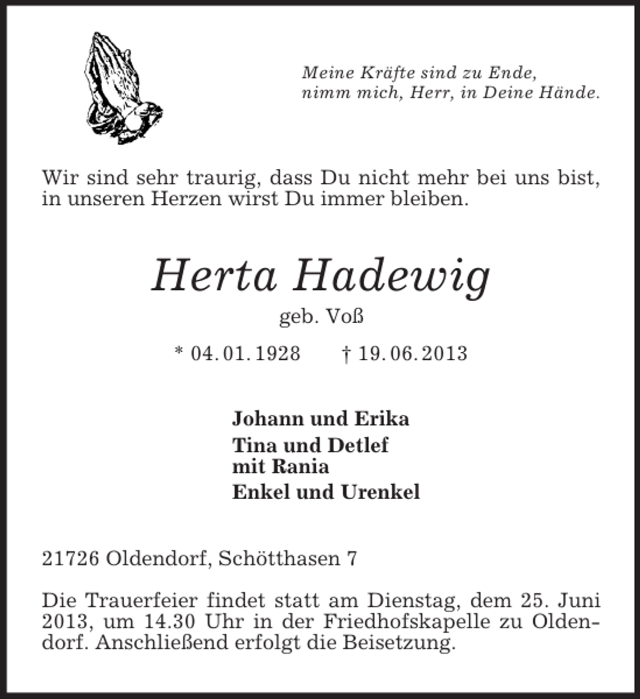 <p>Meine Kräfte sind zu Ende,<br />nimm mich, Herr, in Deine Hände.</p><p>Wir sind sehr traurig, dass Du nicht mehr bei uns bist, in unseren Herzen wirst Du immer bleiben.<br />Herta Hadewig<br />geb. Voß<br />* 04. 01. 1928 † 19. 06. 2013<br />Johann und Erika<br />Tina und Detlef<br />mit Rania<br />Enkel und Urenkel<br />21726 Oldendorf, Schötthasen 7</p><p>Die Trauerfeier findet statt am Dienstag, dem 25. Juni 2013, um 14.30 Uhr in der Friedhofskapelle zu Oldendorf. Anschließend erfolgt die Beisetzung.</p>
