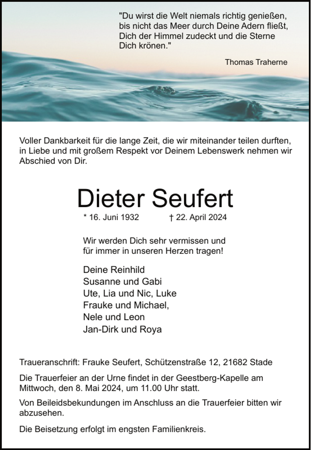 <p>"Du wirst die Welt niemals richtig genießen,<br />bis nicht das Meer durch Deine Adern fließt,<br />Dich der Himmel zudeckt und die Sterne<br />Dich krönen."<br />Thomas Traherne</p><p>Voller Dankbarkeit für die lange Zeit, die wir miteinander teilen durften,<br />in Liebe und mit großem Respekt vor Deinem Lebenswerk nehmen wir<br />Abschied von Dir.</p><p>Dieter Seufert<br />* 16. Juni 1932</p><p>† 22. April 2024</p><p>Wir werden Dich sehr vermissen und<br />für immer in unseren Herzen tragen!</p><p>Deine Reinhild<br />Susanne und Gabi<br />Ute, Lia und Nic, Luke<br />Frauke und Michael,<br />Nele und Leon<br />Jan-Dirk und Roya<br />Traueranschrift: Frauke Seufert, Schützenstraße 12, 21682 Stade<br />Die Trauerfeier an der Urne findet in der Geestberg-Kapelle am<br />Mittwoch, den 8. Mai 2024, um 11.00 Uhr statt.<br />Von Beileidsbekundungen im Anschluss an die Trauerfeier bitten wir<br />abzusehen.<br />Die Beisetzung erfolgt im engsten Familienkreis.</p>
