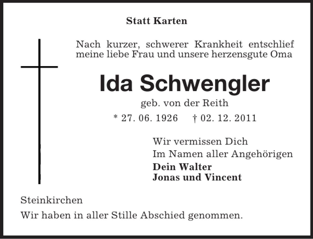 <p>Statt Karten<br />Nach kurzer, schwerer Krankheit entschlief<br />meine liebe Frau und unsere herzensgute Oma</p><p>Ida Schwengler<br />geb. von der Reith<br />* 27. 06. 1926 † 02. 12. 2011<br />Wir vermissen Dich<br />Im Namen aller Angehörigen<br />Dein Walter<br />Jonas und Vincent<br />Steinkirchen<br />Wir haben in aller Stille Abschied genommen.</p>