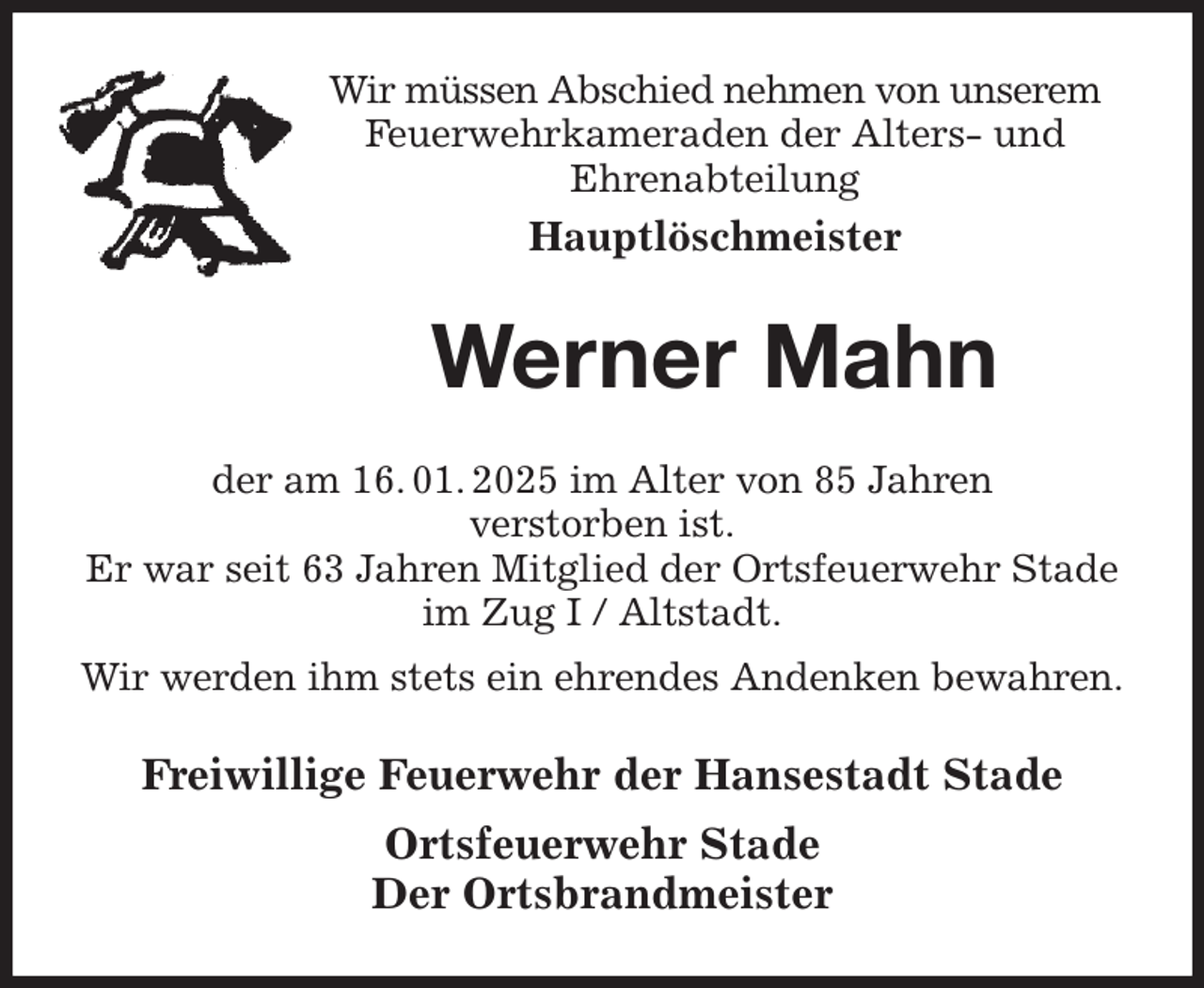 <p>Wir müssen Abschied nehmen von unserem Feuerwehrkameraden der Alters- und<br />Ehrenabteilung<br />Hauptlöschmeister<br />Werner Mahn<br />der am 16. 01. 2025 im Alter von 85 Jahren<br />verstorben ist.<br />Er war seit 63 Jahren Mitglied der Ortsfeuerwehr Stade im Zug I / Altstadt.<br />Wir werden ihm stets ein ehrendes Andenken bewahren.<br />Freiwillige Feuerwehr der Hansestadt Stade<br />Ortsfeuerwehr Stade<br />Der Ortsbrandmeister</p>