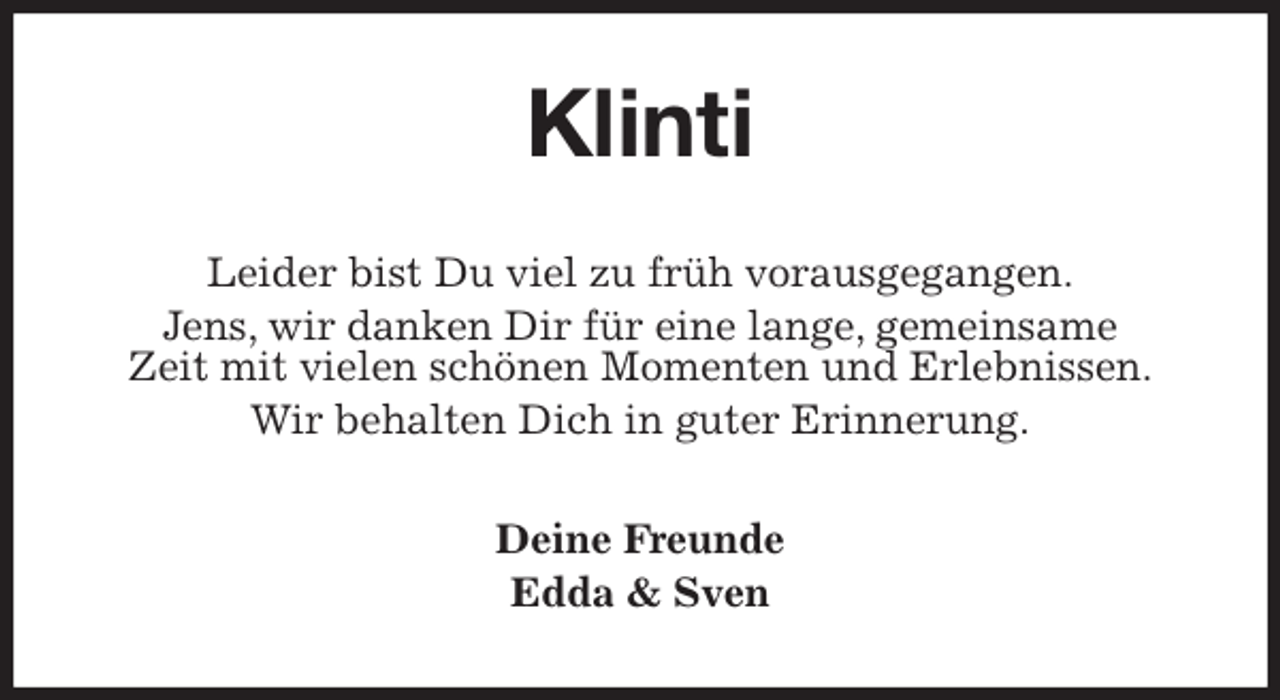 <p>Klinti<br />Leider bist Du viel zu früh vorausgegangen.<br />Jens, wir danken Dir für eine lange, gemeinsame<br />Zeit mit vielen schönen Momenten und Erlebnissen.<br />Wir behalten Dich in guter Erinnerung.<br />Deine Freunde<br />Edda &amp; Sven</p>