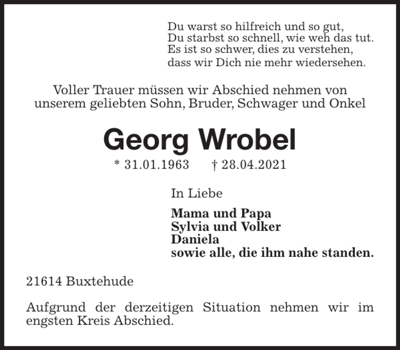 <p>Du warst so hilfreich und so gut,<br />Du starbst so schnell, wie weh das tut.<br />Es ist so schwer, dies zu verstehen,<br />dass wir Dich nie mehr wiedersehen.<br />Voller Trauer müssen wir Abschied nehmen von<br />unserem geliebten Sohn, Bruder, Schwager und Onkel<br />Georg Wrobel<br />* 31.01.1963 † 28.04.2021<br />In Liebe<br />Mama und Papa<br />Sylvia und Volker<br />Daniela<br />sowie alle, die ihm nahe standen.<br />21614 Buxtehude</p>
<p>Aufgrund der derzeitigen Situation nehmen wir im engsten Kreis Abschied.</p>