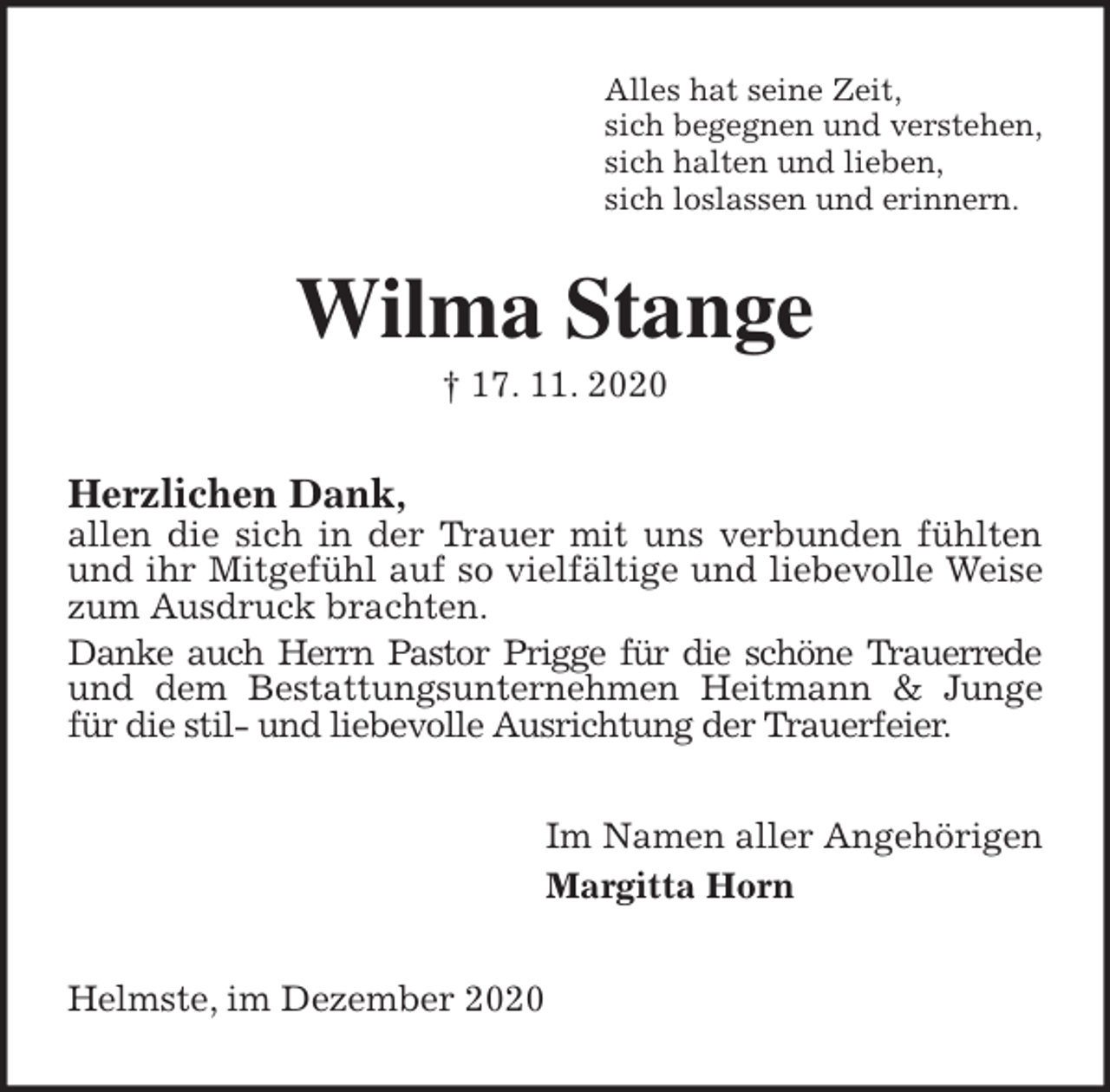 <p>Alles hat seine Zeit,<br />sich begegnen und verstehen,<br />sich halten und lieben,<br />sich loslassen und erinnern.<br />Wilma Stange<br />† 17. 11. 2020<br />Herzlichen Dank,<br />allen die sich in der Trauer mit uns verbunden fühlten und ihr Mitgefühl auf so vielfältige und liebevolle Weise zum Ausdruck brachten.<br />Danke auch Herrn Pastor Prigge für die schöne Trauerrede und dem Bestattungsunternehmen Heitmann &amp; Junge für die stil- und liebevolle Ausrichtung der Trauerfeier.<br />Im Namen aller Angehörigen<br />Margitta Horn<br />Helmste, im Dezember 2020</p>