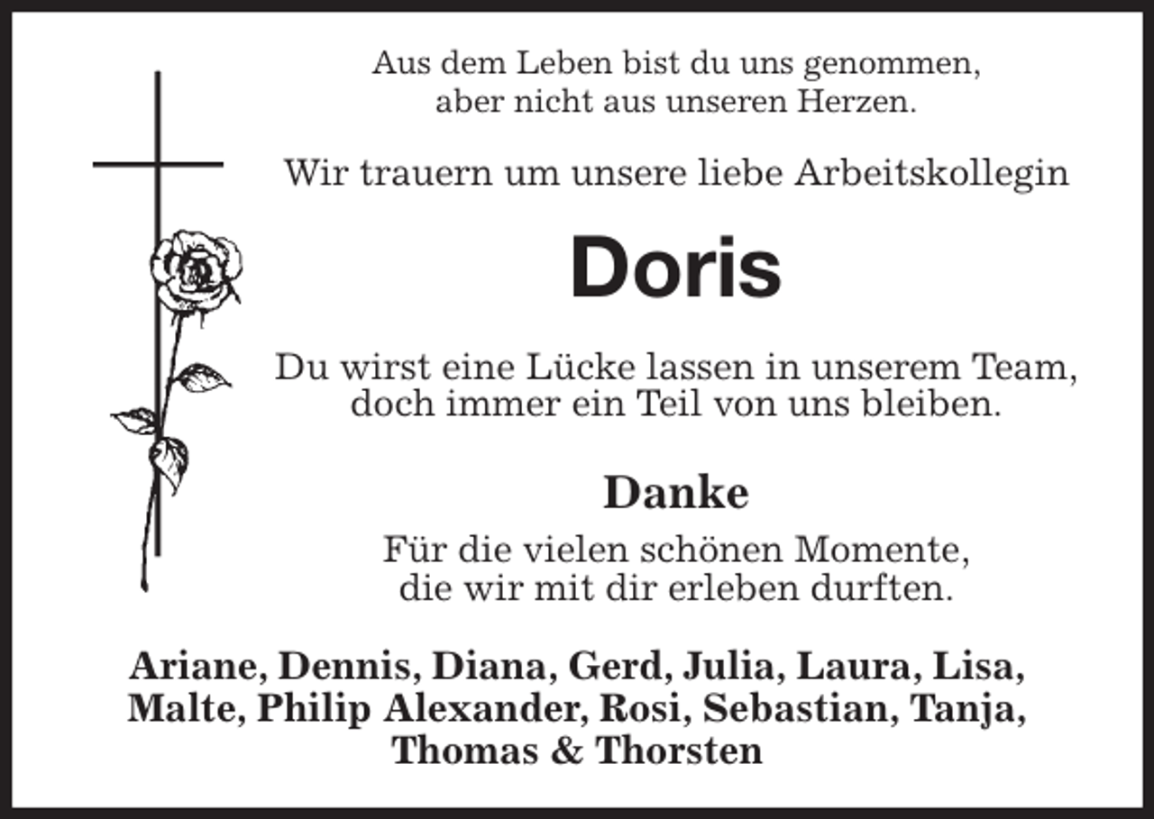 <p>Aus dem Leben bist du uns genommen,<br />aber nicht aus unseren Herzen.<br />Wir trauern um unsere liebe Arbeitskollegin<br />Doris<br />Du wirst eine Lücke lassen in unserem Team,<br />doch immer ein Teil von uns bleiben.</p><p>Danke<br />Für die vielen schönen Momente,<br />die wir mit dir erleben durften.<br />Ariane, Dennis, Diana, Gerd, Julia, Laura, Lisa,<br />Malte, Philip Alexander, Rosi, Sebastian, Tanja,<br />Thomas &amp; Thorsten</p>