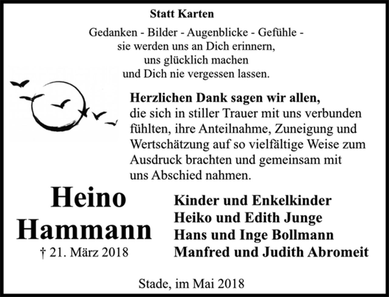 <p>Statt Karten<br />Gedanken - Bilder - Augenblicke - Gefühle -<br />sie werden uns an Dich erinnern,<br />uns glücklich machen<br />und Dich nie vergessen lassen.</p>
<p>Hammann<br />Heino<br />† 21. März 2018<br />Herzlichen Dank sagen wir allen,<br />die sich in stiller Trauer mit uns verbunden<br />fühlten, ihre Anteilnahme, Zuneigung und<br />Wertschätzung auf so vielfältige Weise zum<br />Ausdruck brachten und gemeinsam mit<br />uns Abschied nahmen.<br />Stade, im Mai 2018</p>
<p>Kinder und Enkelkinder<br />Heiko und Edith Junge<br />Hans und Inge Bollmann<br />Manfred und Judith Abromeit</p>