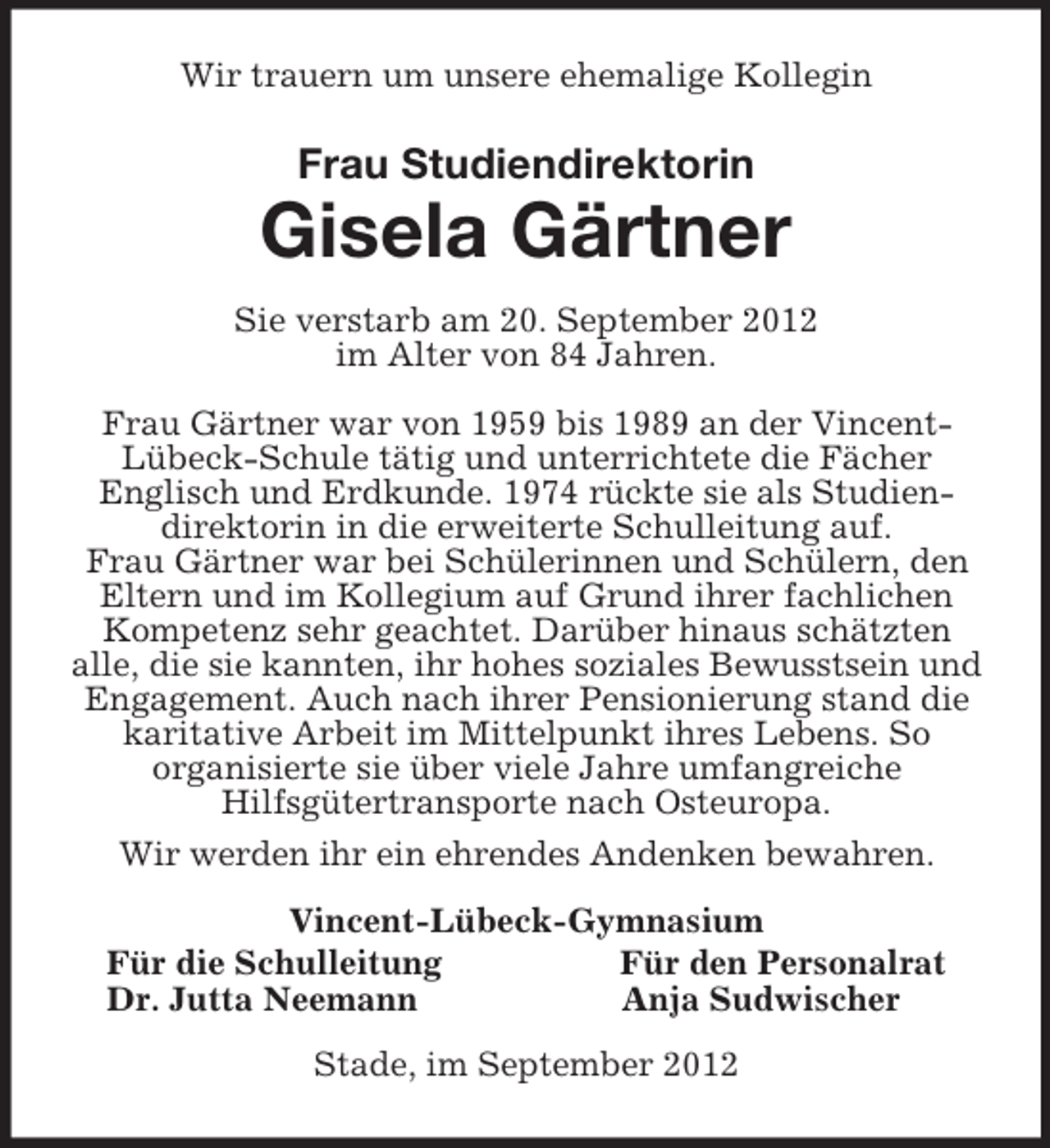 <p>Wir trauern um unsere ehemalige Kollegin<br />Frau Studiendirektorin<br />Gisela Gärtner<br />Sie verstarb am 20. September 2012<br />im Alter von 84 Jahren.</p><p>Frau Gärtner war von 1959 bis 1989 an der Vincent-<br />Lübeck-Schule tätig und unterrichtete die Fächer<br />Englisch und Erdkunde. 1974 rückte sie als Studien-<br />direktorin in die erweiterte Schulleitung auf.<br />Frau Gärtner war bei Schülerinnen und Schülern, den Eltern und im Kollegium auf Grund ihrer fachlichen Kompetenz sehr geachtet. Darüber hinaus schätzten<br />alle, die sie kannten, ihr hohes soziales Bewusstsein und Engagement. Auch nach ihrer Pensionierung stand die karitative Arbeit im Mittelpunkt ihres Lebens. So<br />organisierte sie über viele Jahre umfangreiche<br />Hilfsgütertransporte nach Osteuropa.<br />Wir werden ihr ein ehrendes Andenken bewahren.<br />Vincent-Lübeck-Gymnasium<br />Für die Schulleitung Für den Personalrat<br />Dr. Jutta Neemann Anja Sudwischer<br />Stade, im September 2012</p>