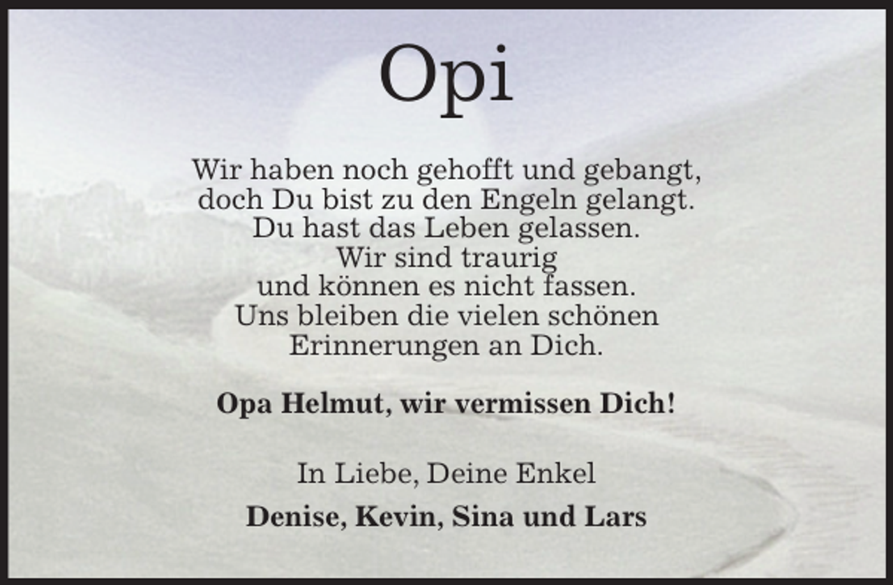 <p>Opi<br />Wir haben noch gehofft und gebangt,<br />doch Du bist zu den Engeln gelangt.<br />Du hast das Leben gelassen.<br />Wir sind traurig<br />und können es nicht fassen.<br />Uns bleiben die vielen schönen<br />Erinnerungen an Dich.</p><p>Opa Helmut, wir vermissen Dich!<br />In Liebe, Deine Enkel<br />Denise, Kevin, Sina und Lars</p>