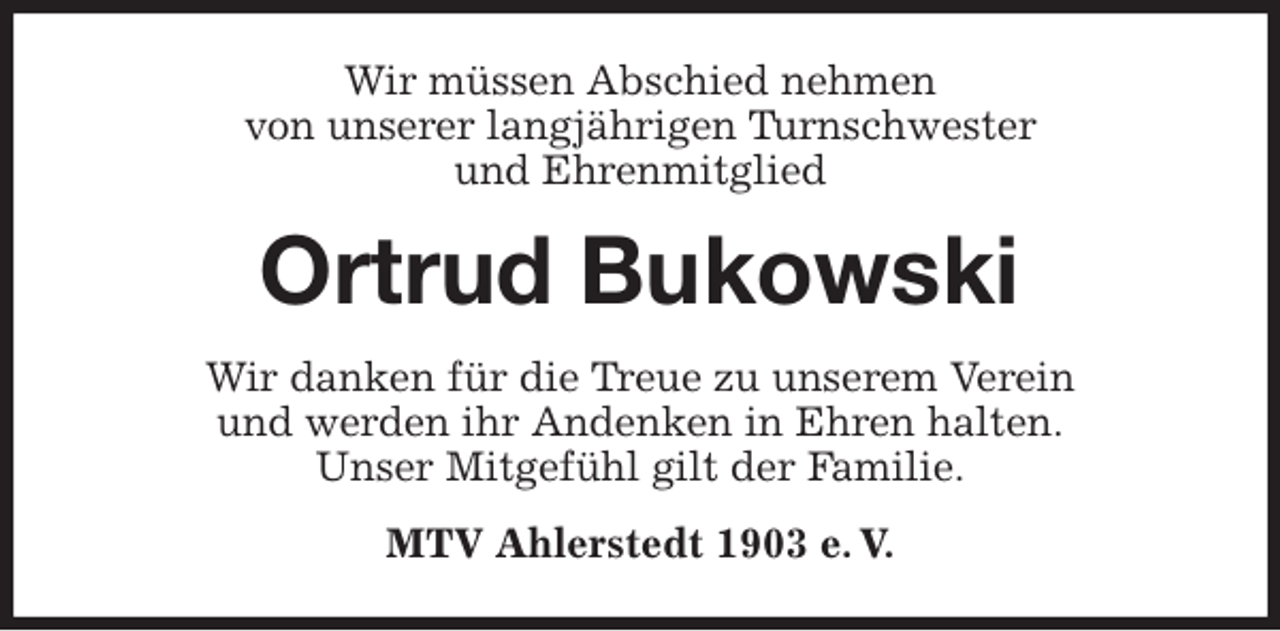 <p>Wir müssen Abschied nehmen<br />von unserer langjährigen Turnschwester<br />und Ehrenmitglied<br />Ortrud Bukowski<br />Wir danken für die Treue zu unserem Verein<br />und werden ihr Andenken in Ehren halten.<br />Unser Mitgefühl gilt der Familie.<br />MTV Ahlerstedt 1903 e. V.</p>