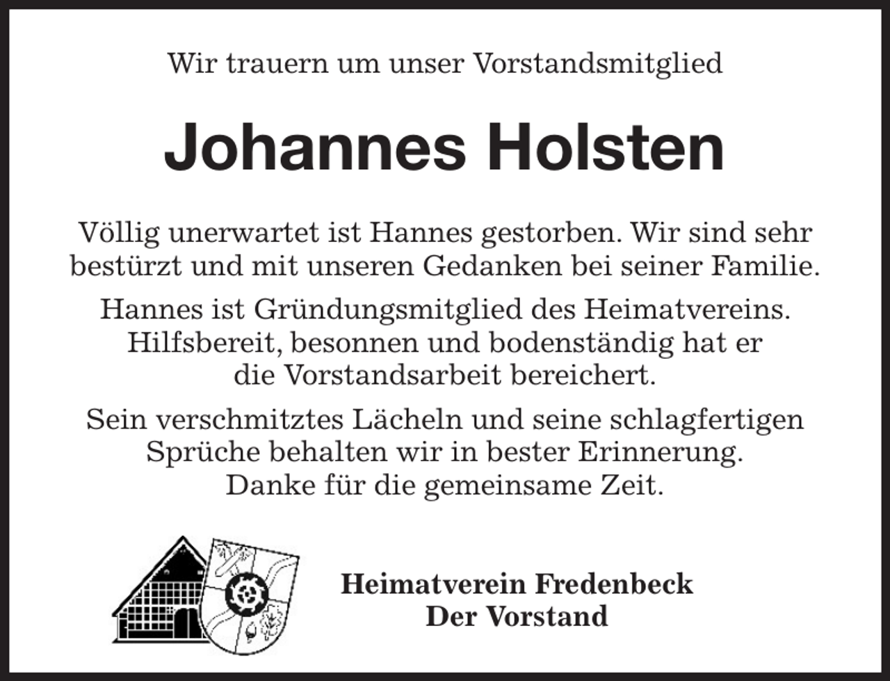 <p>Wir trauern um unser Vorstandsmitglied<br />Johannes Holsten<br />Völlig unerwartet ist Hannes gestorben. Wir sind sehr bestürzt und mit unseren Gedanken bei seiner Familie.<br />Hannes ist Gründungsmitglied des Heimatvereins. Hilfsbereit, besonnen und bodenständig hat er<br />die Vorstandsarbeit bereichert.<br />Sein verschmitztes Lächeln und seine schlagfertigen Sprüche behalten wir in bester Erinnerung.<br />Danke für die gemeinsame Zeit.</p><p>Heimatverein Fredenbeck<br />Der Vorstand</p>