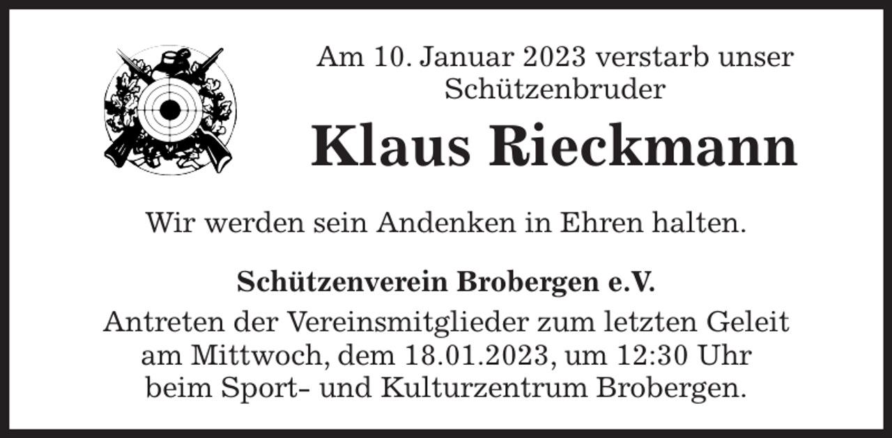<p>Am 10. Januar 2023 verstarb unser<br />Schützenbruder<br />Klaus Rieckmann<br />Schützenverein Brobergen e.V.<br />Antreten der Vereinsmitglieder zum letzten Geleit<br />am Mittwoch, dem 18.01.2023, um 12:30 Uhr<br />beim Sport- und Kulturzentrum Brobergen.<br />Wir werden sein Andenken in Ehren halten.</p>