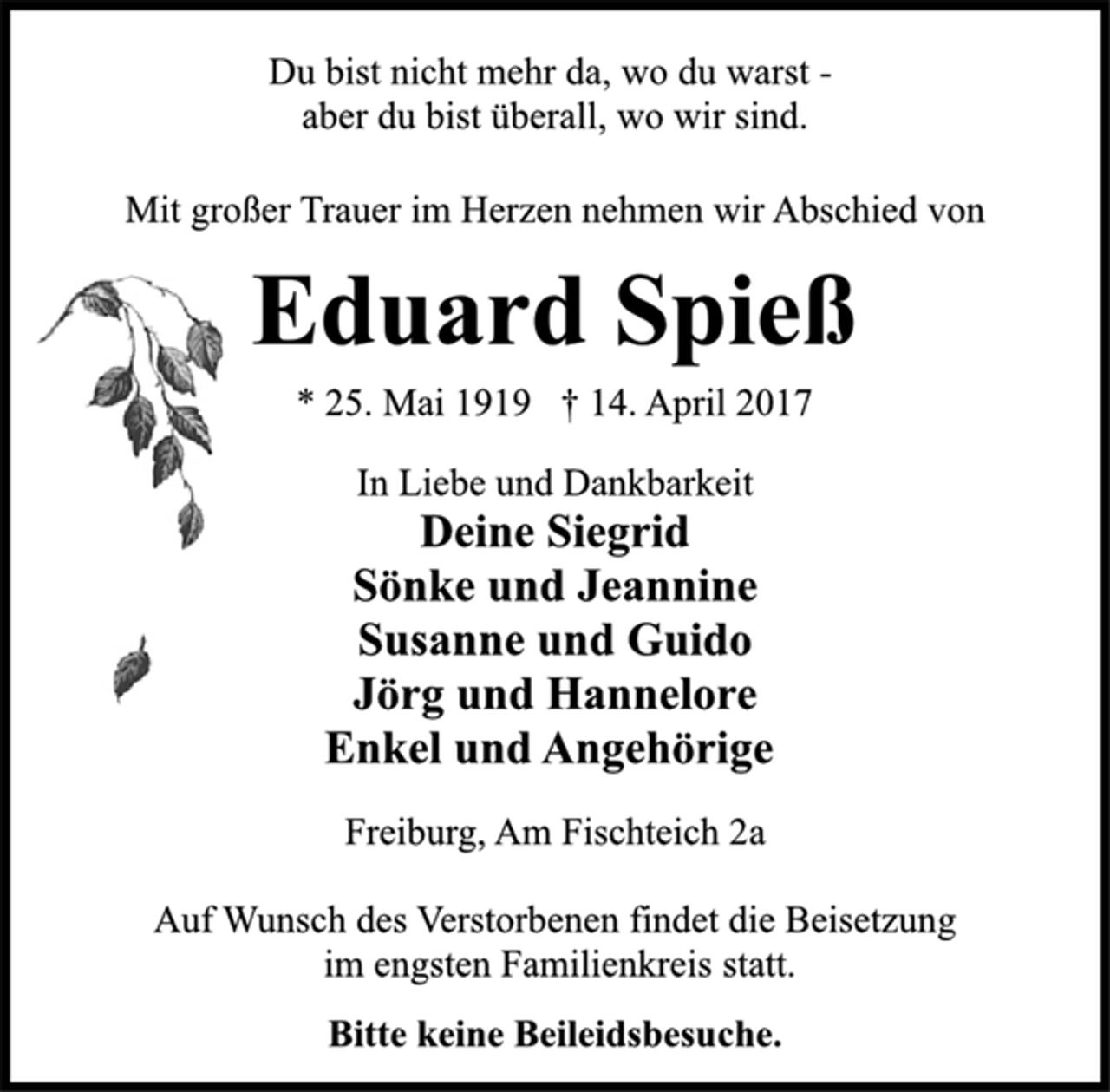 <p>Du bist nicht mehr da, wo du warst -<br />aber du bist überall, wo wir sind.<br />Mit großer Trauer im Herzen nehmen wir Abschied von<br />Eduard Spieß<br />* 25. Mai 1919 † 14. April 2017<br />In Liebe und Dankbarkeit<br />Deine Siegrid<br />Sönke und Jeannine<br />Susanne und Guido<br />Jörg und Hannelore<br />Enkel und Angehörige<br />Freiburg, Am Fischteich 2a<br />Auf Wunsch des Verstorbenen findet die Beisetzung<br />im engsten Familienkreis statt.<br />Bitte keine Beileidsbesuche.</p>