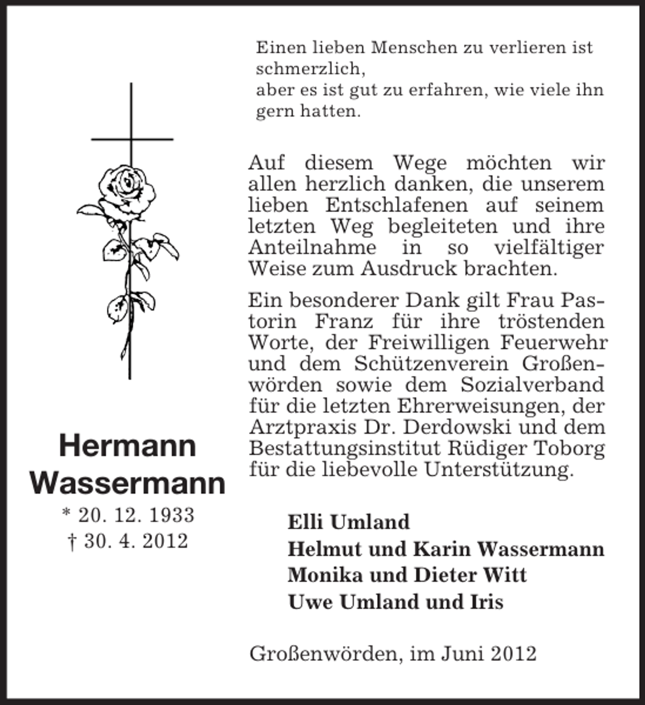 <p>Einen lieben Menschen zu verlieren ist<br />schmerzlich,<br />aber es ist gut zu erfahren, wie viele ihn<br />gern hatten.</p><p>Hermann<br />Wassermann<br />* 20. 12. 1933<br />† 30. 4. 2012</p><p>Auf diesem Wege möchten wir<br />allen herzlich danken, die unserem<br />lieben Entschlafenen auf seinem<br />letzten Weg begleiteten und ihre<br />Anteilnahme in so vielfältiger<br />Weise zum Ausdruck brachten.<br />Ein besonderer Dank gilt Frau Pastorin Franz für ihre tröstenden<br />Worte, der Freiwilligen Feuerwehr<br />und dem Schützenverein Großenwörden sowie dem Sozialverband<br />für die letzten Ehrerweisungen, der<br />Arztpraxis Dr. Derdowski und dem<br />Bestattungsinstitut Rüdiger Toborg<br />für die liebevolle Unterstützung.<br />Elli Umland<br />Helmut und Karin Wassermann<br />Monika und Dieter Witt<br />Uwe Umland und Iris<br />Großenwörden, im Juni 2012</p>