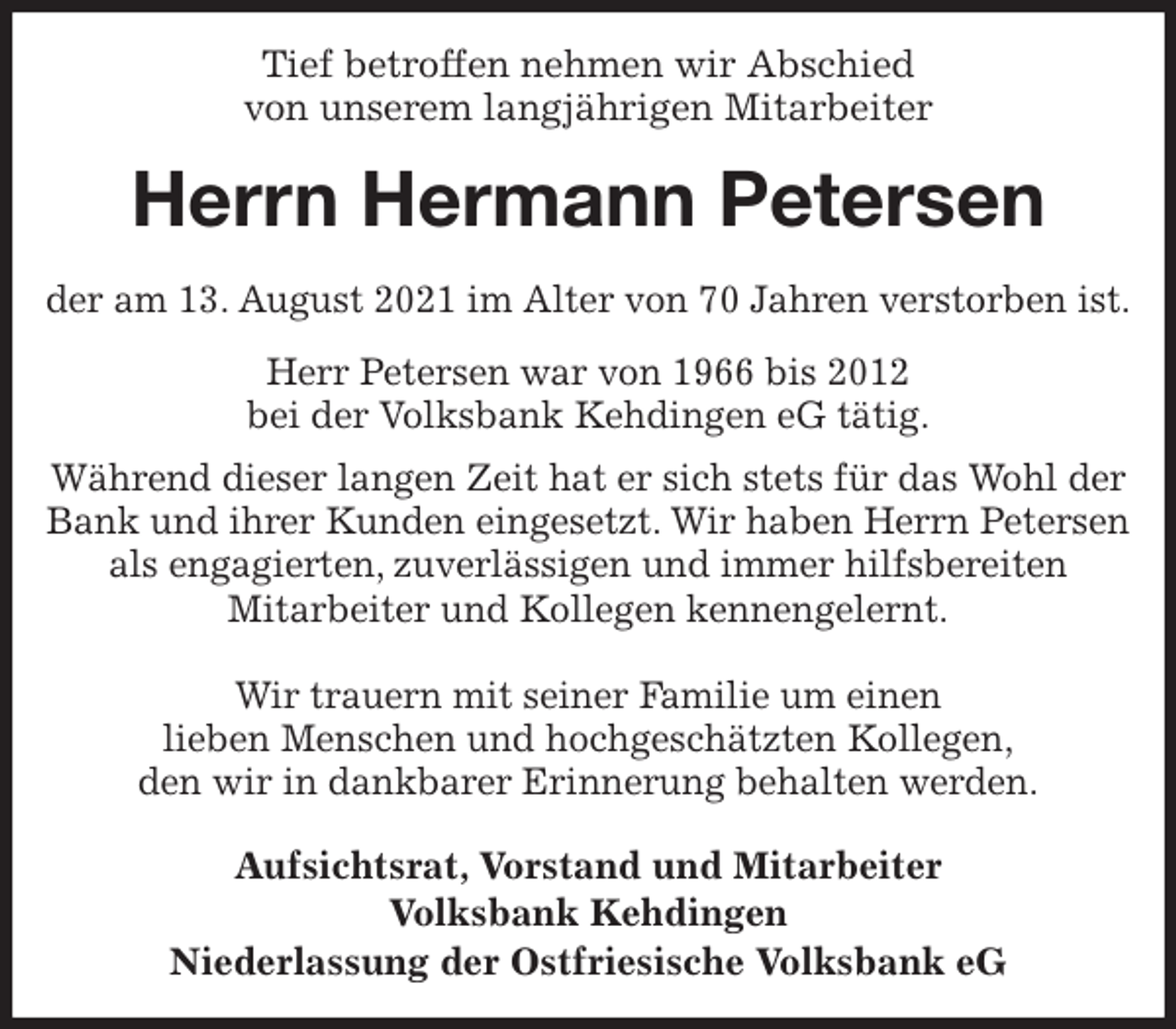 <p>Tief betroffen nehmen wir Abschied<br />von unserem langjährigen Mitarbeiter<br />Herrn Hermann Petersen<br />der am 13. August 2021 im Alter von 70 Jahren verstorben ist.<br />Herr Petersen war von 1966 bis 2012<br />bei der Volksbank Kehdingen eG tätig.<br />Während dieser langen Zeit hat er sich stets für das Wohl der Bank und ihrer Kunden eingesetzt. Wir haben Herrn Petersen als engagierten, zuverlässigen und immer hilfsbereiten<br />Mitarbeiter und Kollegen kennengelernt.</p>
<p>Wir trauern mit seiner Familie um einen<br />lieben Menschen und hochgeschätzten Kollegen,<br />den wir in dankbarer Erinnerung behalten werden.<br />Aufsichtsrat, Vorstand und Mitarbeiter<br />Volksbank Kehdingen<br />Niederlassung der Ostfriesische Volksbank eG</p>