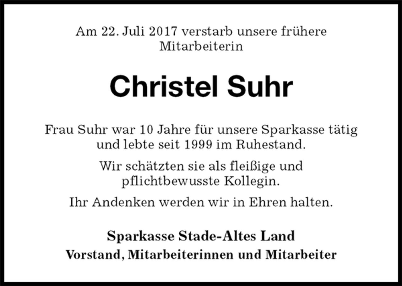 <p>Am 22. Juli 2017 verstarb unsere frühere<br />Mitarbeiterin<br />Christel Suhr<br />Frau Suhr war 10 Jahre für unsere Sparkasse tätig<br />und lebte seit 1999 im Ruhestand.<br />Wir schätzten sie als fleißige und<br />pflichtbewusste Kollegin.<br />Ihr Andenken werden wir in Ehren halten.<br />Sparkasse Stade-Altes Land<br />Vorstand, Mitarbeiterinnen und Mitarbeiter</p>