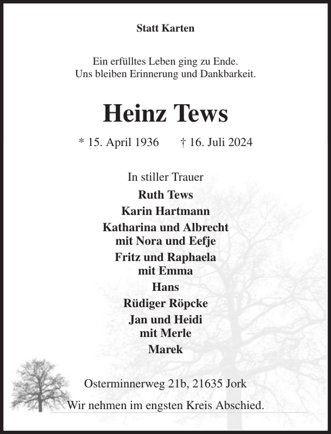 <p>Statt Karten<br />Ein erfülltes Leben ging zu Ende.<br />Uns bleiben Erinnerung und Dankbarkeit.<br />Heinz Tews<br />* 15. April 1936 † 16. Juli 2024<br />In stiller Trauer<br />Ruth Tews<br />Karin Hartmann<br />Katharina und Albrecht<br />mit Nora und Eefje<br />Fritz und Raphaela<br />mit Emma<br />Hans<br />Rüdiger Röpcke<br />Jan und Heidi<br />mit Merle<br />Marek<br />Osterminnerweg 21b, 21635 Jork<br />Wir nehmen im engsten Kreis Abschied.</p>
