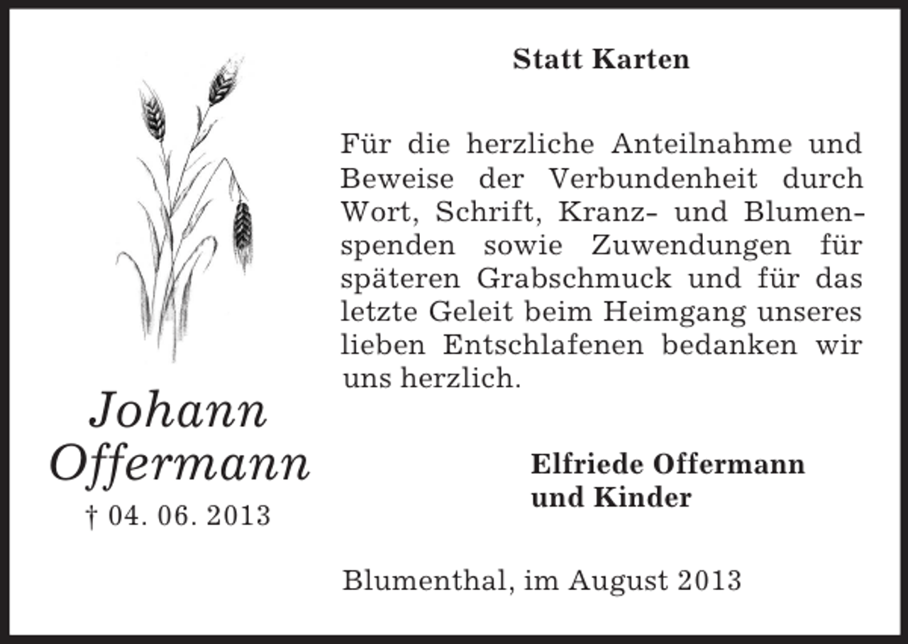 <p>Johann<br />Offermann<br />† 04. 06. 2013<br />Statt Karten<br />Für die herzliche Anteilnahme und Beweise der Verbundenheit durch Wort, Schrift, Kranz- und Blumenspenden sowie Zuwendungen für<br />späteren Grabschmuck und für das letzte Geleit beim Heimgang unseres lieben Entschlafenen bedanken wir uns herzlich.<br />Elfriede Offermann<br />und Kinder<br />Blumenthal, im August 2013</p>