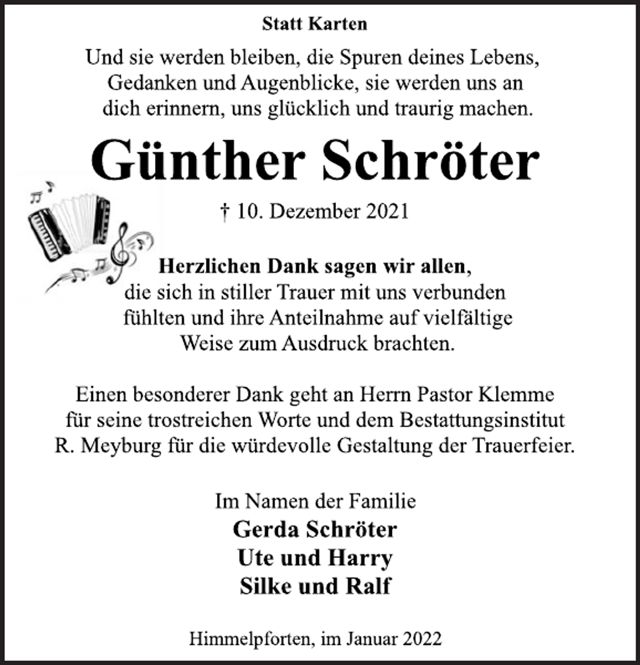 <p>Statt Karten<br />Und sie werden bleiben, die Spuren deines Lebens,<br />Gedanken und Augenblicke, sie werden uns an<br />dich erinnern, uns glücklich und traurig machen.<br />Günther Schröter<br />† 10. Dezember 2021<br />Herzlichen Dank sagen wir allen,<br />die sich in stiller Trauer mit uns verbunden<br />fühlten und ihre Anteilnahme auf vielfältige<br />Weise zum Ausdruck brachten.<br />Einen besonderer Dank geht an Herrn Pastor Klemme<br />für seine trostreichen Worte und dem Bestattungsinstitut<br />R. Meyburg für die würdevolle Gestaltung der Trauerfeier.<br />Im Namen der Familie<br />Gerda Schröter<br />Ute und Harry<br />Silke und Ralf<br />Himmelpforten, im Januar 2022</p>