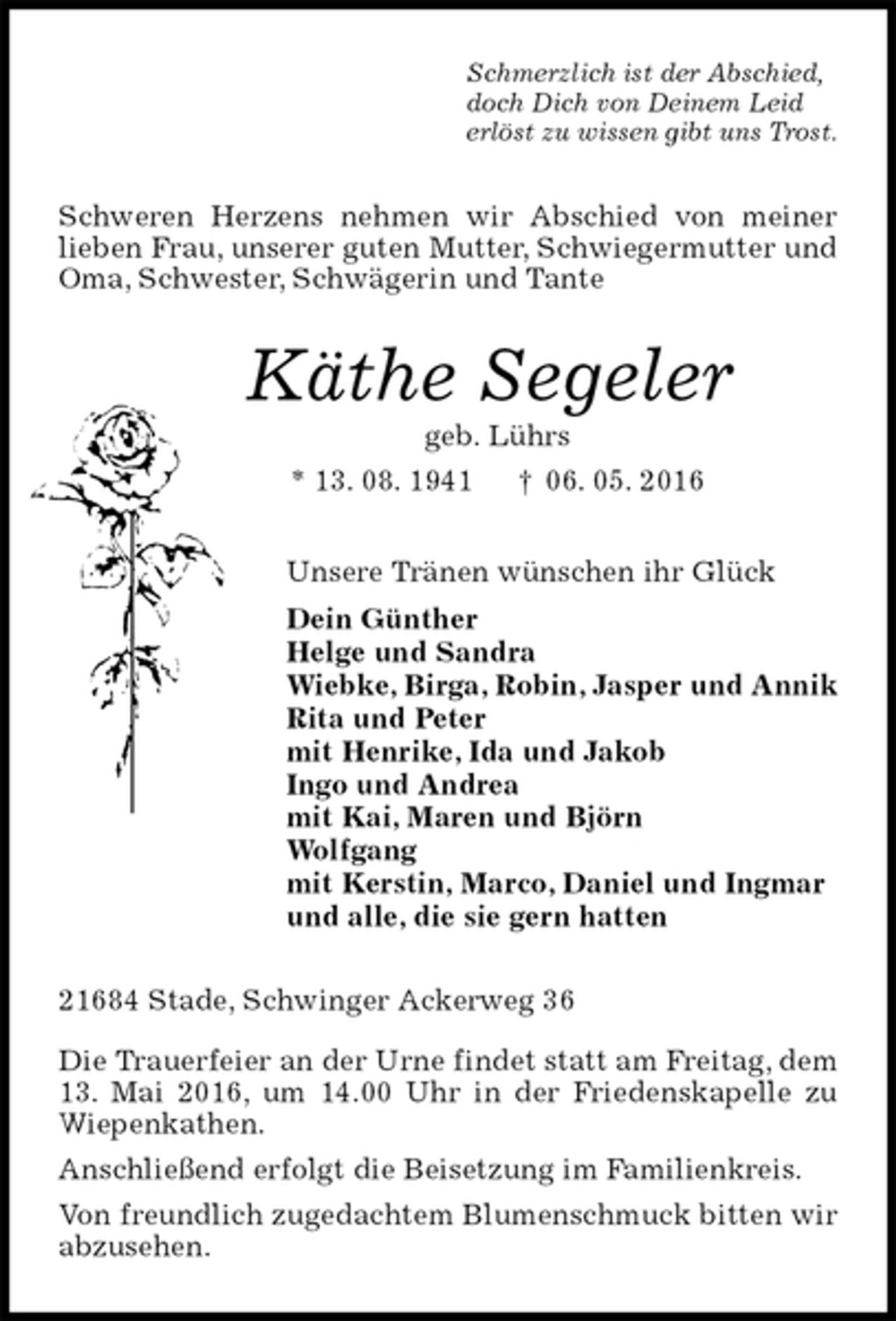 <p>Schmerzlich ist der Abschied,<br />doch Dich von Deinem Leid<br />erlöst zu wissen gibt uns Trost.<br />Schweren Herzens nehmen wir Abschied von meiner lieben Frau, unserer guten Mutter, Schwiegermutter und Oma, Schwester, Schwägerin und Tante<br />Käthe Segeler<br />geb. Lührs<br />* 13. 08. 1941 † 06. 05. 2016<br />Unsere Tränen wünschen ihr Glück<br />Dein Günther<br />Helge und Sandra<br />Wiebke, Birga, Robin, Jasper und Annik<br />Rita und Peter<br />mit Henrike, Ida und Jakob<br />Ingo und Andrea<br />mit Kai, Maren und Björn<br />Wolfgang<br />mit Kerstin, Marco, Daniel und Ingmar<br />und alle, die sie gern hatten<br />21684 Stade, Schwinger Ackerweg 36</p>
<p>Die Trauerfeier an der Urne findet statt am Freitag, dem 13. Mai 2016, um 14.00 Uhr in der Friedenskapelle zu Wiepenkathen.<br />Anschließend erfolgt die Beisetzung im Familienkreis.<br />Von freundlich zugedachtem Blumenschmuck bitten wir abzusehen.</p>