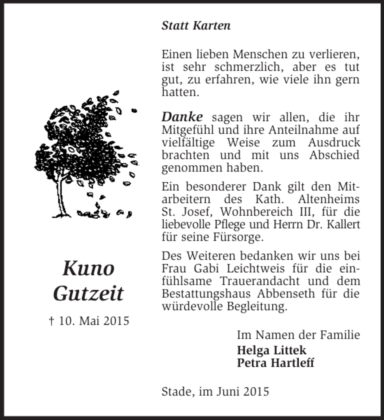 <p>Kuno<br />Gutzeit<br />† 10. Mai 2015<br />Statt Karten<br />Einen lieben Menschen zu verlieren,<br />ist sehr schmerzlich, aber es tut gut, zu erfahren, wie viele ihn gern hatten.</p><p>Danke sagen wir allen, die ihr<br />Mitgefühl und ihre Anteilnahme auf vielfältige Weise zum Ausdruck brachten und mit uns Abschied<br />genommen haben.<br />Ein besonderer Dank gilt den Mit-arbeitern des Kath. Altenheims<br />St. Josef, Wohnbereich III, für die<br />liebevolle Pflege und Herrn Dr. Kallert<br />für seine Fürsorge.<br />Des Weiteren bedanken wir uns bei Frau Gabi Leichtweis für die einfühlsame Trauerandacht und dem Bestattungshaus Abbenseth für die würdevolle Begleitung.<br />Im Namen der Familie<br />Helga Littek<br />Petra Hartleff<br />Stade, im Juni 2015</p>