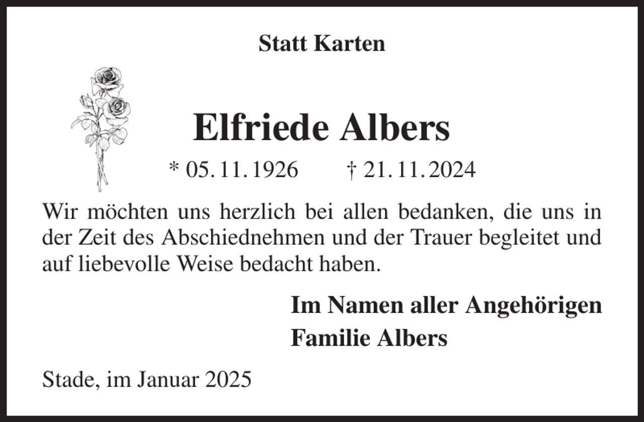 <p>Statt Karten<br />Elfriede Albers<br />* 05. 11. 1926 † 21. 11. 2024<br />Wir möchten uns herzlich bei allen bedanken, die uns in der Zeit des Abschiednehmen und der Trauer begleitet und auf liebevolle Weise bedacht haben.<br />Im Namen aller Angehörigen<br />Familie Albers<br />Stade, im Januar 2025</p>
