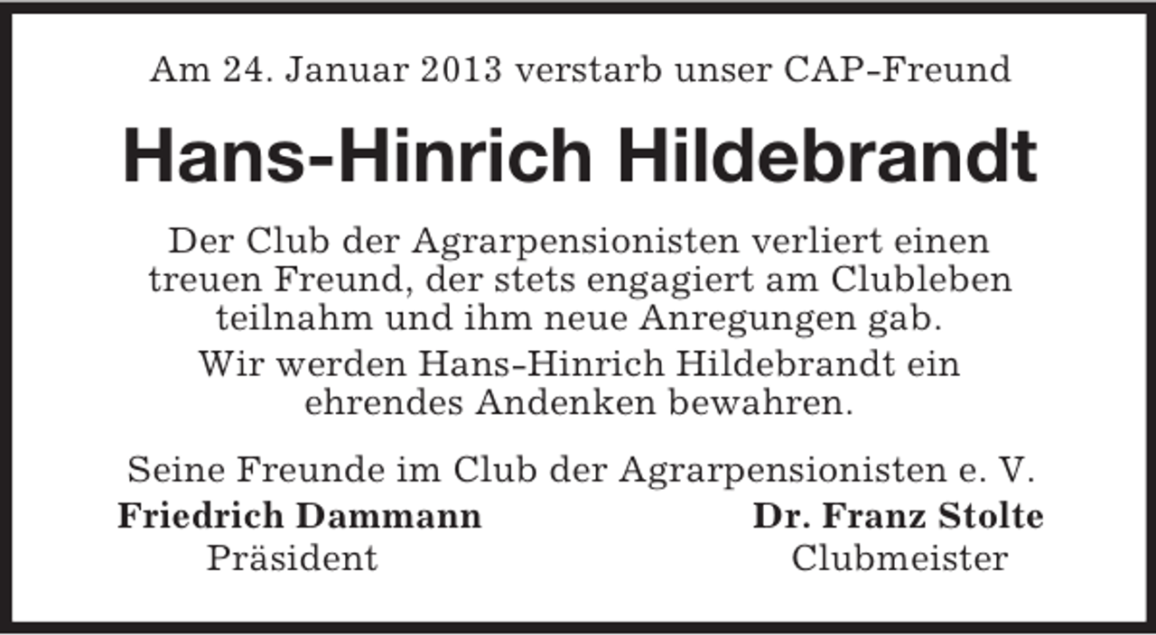 <p>Am 24. Januar 2013 verstarb unser CAP-Freund<br />Hans-Hinrich Hildebrandt<br />Der Club der Agrarpensionisten verliert einen<br />treuen Freund, der stets engagiert am Clubleben<br />teilnahm und ihm neue Anregungen gab.<br />Wir werden Hans-Hinrich Hildebrandt ein<br />ehrendes Andenken bewahren.<br />Seine Freunde im Club der Agrarpensionisten e. V.<br />Friedrich Dammann Dr. Franz Stolte<br />Präsident Clubmeister</p>