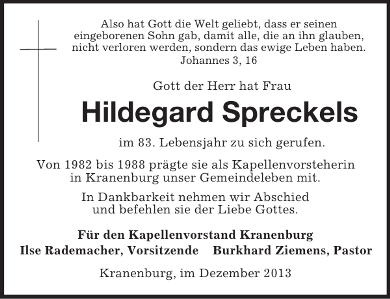 <p>Also hat Gott die Welt geliebt, dass er seinen<br />eingeborenen Sohn gab, damit alle, die an ihn glauben,<br />nicht verloren werden, sondern das ewige Leben haben.<br />Johannes 3, 16</p><p>Gott der Herr hat Frau<br />Hildegard Spreckels<br />im 83. Lebensjahr zu sich gerufen.<br />Von 1982 bis 1988 prägte sie als Kapellenvorsteherin<br />in Kranenburg unser Gemeindeleben mit.<br />In Dankbarkeit nehmen wir Abschied<br />und befehlen sie der Liebe Gottes.<br />Für den Kapellenvorstand Kranenburg<br />Ilse Rademacher, Vorsitzende Burkhard Ziemens, Pastor<br />Kranenburg, im Dezember 2013</p>